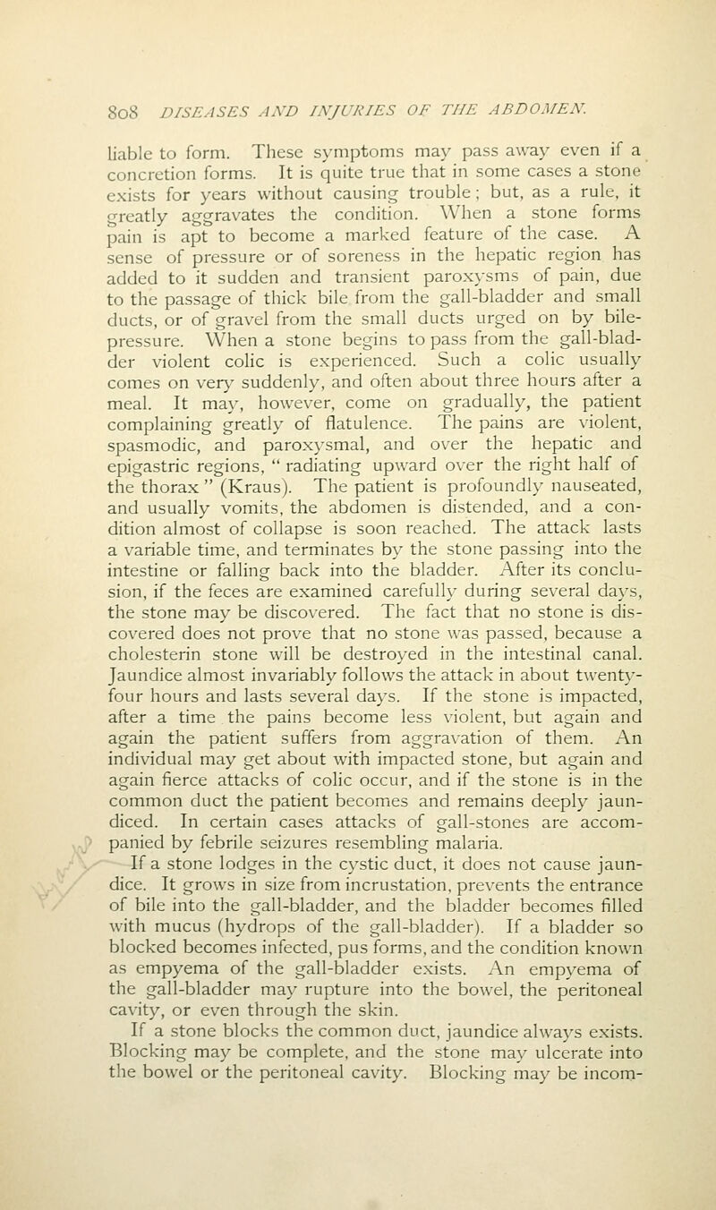 liable to form. These symptoms may pass away even if a concretion forms. It is quite true that in some cases a stone exists for years without causing trouble; but, as a rule, it o-reatly aggravates the condition. When a stone forms pain is apt to become a marked feature of the case. A sense of pressure or of soreness in the hepatic region has added to it sudden and transient paroxysms of pain, due to the passage of thick bile from the gall-bladder and small ducts, or of gravel from the small ducts urged on by bile- pressure. When a stone begins to pass from the gall-blad- der violent colic is experienced. Such a colic usually comes on very suddenly, and often about three hours after a meal. It may, however, come on gradually, the patient complaining greatly of flatulence. The pains are violent, spasmodic, and paroxysmal, and over the hepatic and epigastric regions,  radiating upward over the right half of the thorax  (Kraus). The patient is profoundly nauseated, and usually vomits, the abdomen is distended, and a con- dition almost of collapse is soon reached. The attack lasts a variable time, and terminates by the stone passing into the intestine or falling back into the bladder. After its conclu- sion, if the feces are examined carefully during several days, the stone may be discovered. The fact that no stone is dis- covered does not prove that no stone was passed, because a cholesterin stone will be destroyed in the intestinal canal. Jaundice almost invariably follows the attack in about twenty- four hours and lasts several days. If the stone is impacted, after a time the pains become less violent, but again and again the patient suffers from aggravation of them. An individual may get about with impacted stone, but again and again fierce attacks of colic occur, and if the stone is in the common duct the patient becomies and remains deeply jaun- diced. In certain cases attacks of gall-stones are accom- ^.[} panied by febrile seizures resembling malaria. ••'.,'■ If a stone lodges in the cystic duct, it does not cause jaun- dice. It grows in size from incrustation, prevents the entrance of bile into the gall-bladder, and the bladder becomes filled with mucus (hydrops of the gall-bladder). If a bladder so blocked becomes infected, pus forms, and the condition known as empyema of the gall-bladder exists. An empyema of the gall-bladder may rupture into the bowel, the peritoneal cavity, or even through the skin. If a stone blocks the common duct, jaundice always exists. Blocking may be complete, and the stone may ulcerate into the bowel or the peritoneal cavity. Blocking may be incom-