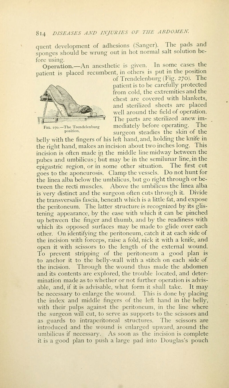quent development of adhesions (Sanger). The pads and sponges should be wrung out in hot normal salt solution be- fore using. Operation.—An anesthetic is given. In some cases the patient is placed recumbent, in others is put in the position of Trendelenburg (Fig. 270). The patient is to be carefully protected from cold, the extremities and the chest are covered with blankets, and sterilized sheets are placed well around the field of operation. The parts are sterilized anew im- F^yo.-The Trendelenburg mediately bcforc Operating. The p°^'°- surgeon steadies the skin of the belly with the fingers of his left hand, and, holding the knife in the right hand, makes an incision about two inches long. This incision is often made in the middle line midway between the pubes and umbilicus; but may be in the semilunar line,in the epigastric region, or in some other situation. The first cut goes to the aponeurosis. Clamp the vessels. Do not hunt for the linea alba below the umbilicus, but go right through or be- tween the recti muscles. Above the umbilicus the Hnea alba is very distinct and the surgeon often cuts through it. Divide the transversalis fascia, beneath which is a little fat, and expose the peritoneum. The latter structure is recognized by its glis- tening appearance, by the ease with which it can be pinched up between the finger and thumb, and by the readiness with which its opposed surfaces may be made to glide over each other. On identifying the peritoneum, catch it at each side of the incision with forceps, raise a fold, nick it with a knife, and open it with scissors to the length of the external wound. To prevent stripping of the peritoneum a good plan is to anchor it to the belly-wall with a stitch on each side of the incision. Through the wound thus made the abdomen and its contents are explored, the trouble located, and deter- mination made as to whether or not further operation is advis- able, and, if it is advisable, what form it shall take. It may be necessary to enlarge the wound. This is done by placing the index and middle fingers of the left hand in the belly, with their pulps against the peritoneum, in the line where the surgeon will cut, to serve as supports to the scissors and as guards to intraperitoneal structures. The scissors are introduced and the wound is enlarged upward, around the umbilicus if necessary. As soon as the incision is complete it is a good plan to push a large pad into Douglas's pouch