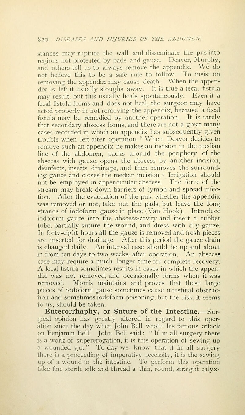 stances may rupture the wall and disseminate the pus into regions not proteated by pads and gauze. Deaver, Murphy, and others tell us to always remove the appendix. We do not believe this to be a safe rule to follow. To insist on removing the appendix may cause death. When the appen- dix is left it usually sloughs away. It is true a fecal fistula may result, but this usually heals spontaneously. Even if a fecal fistula forms and does not heal, the surgeon may have acted properly in not removing the appendix, because a fecal fistula may be remedied by another operation. It is rarely that secondary abscess forms, and there are not a great many cases recorded in which an appendix has subsequently given trouble when left after operation. ''* When Deaver decides to remove such an appendix he makes an incision in the median line of the abdomen, packs around the periphery of the abscess with gauze, opens the abscess by another incision, disinfects, inserts drainage, and then removes the surround- ing gauze and closes the median incision. Irrigation should not be employed in appendicular abscess. The force of the stream may break down barriers of lymph and spread infec- tion. After the evacuation of the pus, whether the appendix was removed or not, take out the pads, but leave the long strands of iodoform gauze in place (Van Hook). Introduce iodoform gauze into the abscess-cavity and insert a rubber tube, partially suture the wound, and dress with dry gauze. In forty-eight hours all the gauze is removed and fresh pieces are inserted for drainage. After this period the gauze drain is changed daily. An interval case should be up and about in from ten days to two weeks after operation. An abscess case may require a much longer time for complete recovery. A fecal fistula sometimes results in cases in which the appen- dix was not removed, and occasionally forms when it was removed. Morris maintains and proves that these large pieces of iodoform gauze sometimes cause intestinal obstruc- tion and sometimes iodoform-poisoning, but the risk, it seems to us, should be taken. Bnterorrhaphy, or Suture of the Intestine.—Sur- gical opinion has greatly altered in regard to this oper- ation since the day when John Bell wrote his famous attack on Benjamin Bell. John Bell said:  If in all surgery there is a work of supererogation, it is this operation of sewing up a wounded gut. To-day we know that if in all surgery there is a proceeding of imperative necessity, it is the sewing up of a wound in the intestine. To perform this operation take fine sterile silk and thread a thin, round, straight calyx-
