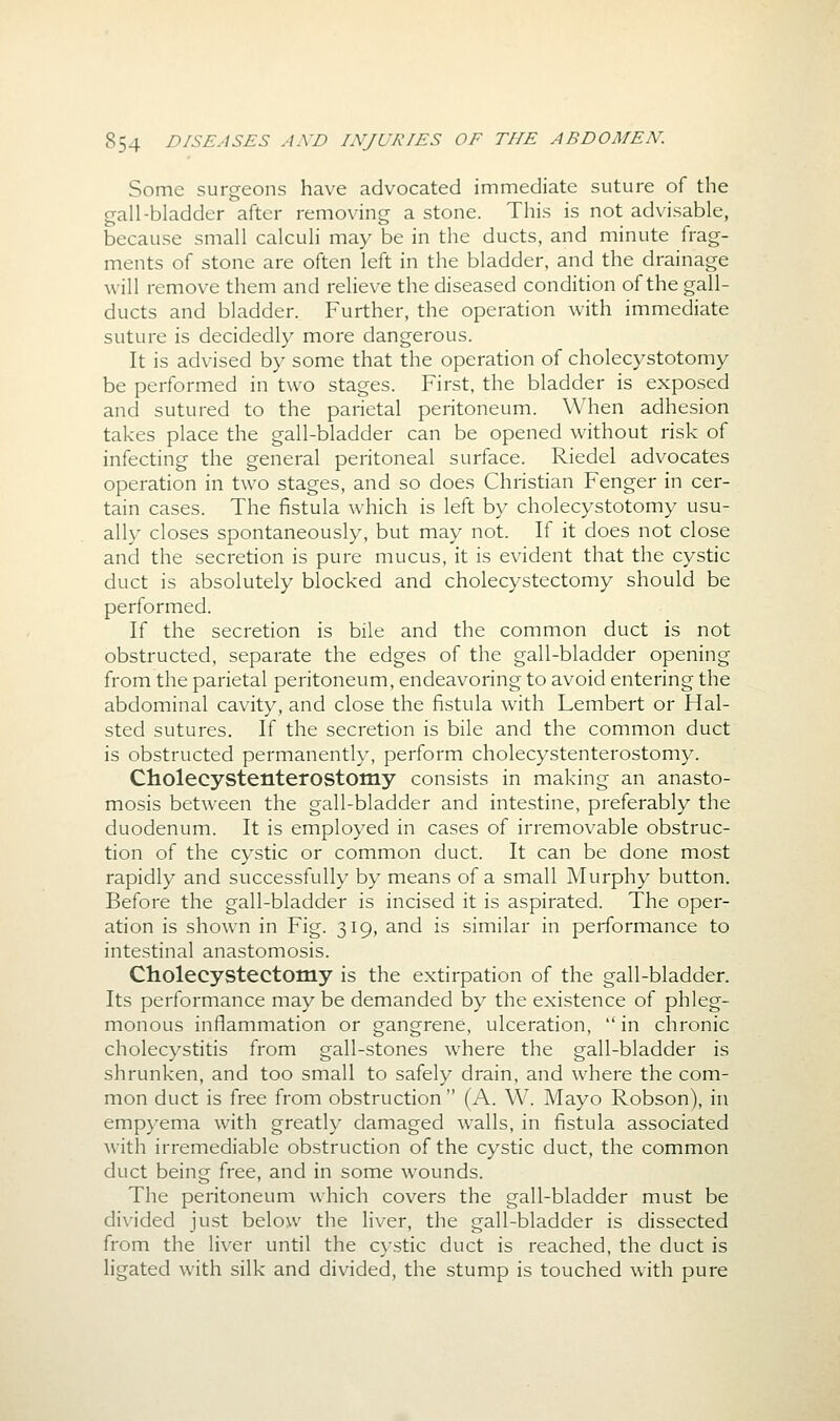 Some surgeons have advocated immediate suture of the gall-bladder after removing a stone. This is not advisable, because small calculi may be in the ducts, and minute frag- ments of stone are often left in the bladder, and the drainage will remove them and relieve the diseased condition of the gall- ducts and bladder. Further, the operation with immediate suture is decidedly more dangerous. It is advised by some that the operation of cholecystotomy be performed in two stages. First, the bladder is exposed and sutured to the parietal peritoneum. When adhesion takes place the gall-bladder can be opened without risk of infecting the general peritoneal surface. Riedel advocates operation in two stages, and so does Christian Fenger in cer- tain cases. The fistula which is left by cholecystotomy usu- ally closes spontaneously, but may not. If it does not close and the secretion is pure mucus, it is evident that the cystic duct is absolutely blocked and cholecystectomy should be performed. If the secretion is bile and the common duct is not obstructed, separate the edges of the gall-bladder opening from the parietal peritoneum, endeavoring to avoid entering the abdominal cavity, and close the fistula with Lembert or Hal- sted sutures. If the secretion is bile and the common duct is obstructed permanently, perform cholecystenterostomy. Cholecystenterostomy consists in making an anasto- mosis between the gall-bladder and intestine, preferably the duodenum. It is employed in cases of irremovable obstruc- tion of the cystic or common duct. It can be done most rapidly and successfully by means of a small Murphy button. Before the gall-bladder is incised it is aspirated. The oper- ation is shown in Fig. 319, and is similar in performance to intestinal anastomosis. Cholecystectomy is the extirpation of the gall-bladder. Its performance may be demanded by the existence of phleg- monous inflammation or gangrene, ulceration, in chronic cholecystitis from gall-stones where the gall-bladder is shrunken, and too small to safely drain, and where the com- mon duct is free from obstruction  (A. W. Mayo Robson), in empyema with greatly damaged walls, in fistula associated with irremediable obstruction of the cystic duct, the common duct being free, and in some wounds. The peritoneum which covers the gall-bladder must be di\'ided just below the liver, the gall-bladder is dissected from the liver until the cystic duct is reached, the duct is ligated with silk and divided, the stump is touched with pure
