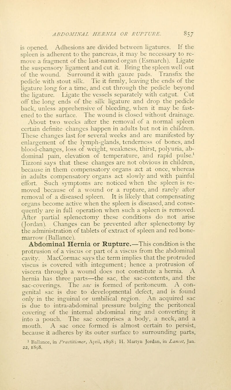 is opened. Adhesions are divided between ligatures. If the spleen is adherent to the pancreas, it ma\' be necessary to re- move a fragment of the last-named organ (Esmarch). Ligate the suspensor}' ligament and cut it. Bring the spleen well out of the wound. Surround it with gauze pads. Transfix the pedicle with stout silk. Tie it firmly, leaving the ends of the ligature long for a time, and cut through the pedicle beyond the ligature. Ligate the vessels separately with catgut. Cut off the long ends of the silk ligature and drop the pedicle back, unless apprehensive of bleeding, when it ma\' be fast- ened to the surface. The wound is closed without drainage. About two weeks after the remo\-al of a normal spleen certain definite changes happen in adults but not in children. These changes last for several weeks and are manifested by enlargement of the lymph-glands, tenderness of bones, and blood-changes, loss of weight, weakness, thirst, poh-uria, ab- dominal pain, elevation of temperature, and rapid pulse.^ Tizzoni says that these changes are not obvious in children, because in them compensatory organs act at once, whereas in adults compensatory organs act slowly and with painful effort. Such symptoms are noticed when the spleen is re- moved because of a wound or a rupture, and rarely after removal of a diseased spleen. It is likely that compensating organs become acti\-e when the spleen is diseased, and conse- quently are in full operation when such a spleen is removed. After partial splenectomy these conditions do not arise (Jordan). Changes can be prevented after splenectomy by the administration of tablets of extract of spleen and red bone- marrow (Bal lance). Abdominal Hernia or Rupture.—This condition is the protrusion of a viscus or part of a viscus from the abdominal cavity. ]\IacCormac says the term implies that the protruded viscus is covered with integument; hence a protrusion of viscera through a wound does not constitute a hernia. A hernia has three parts—the sac, the sac-contents, and the sac-coverings. The sac is formed of peritoneum. A con- genital sac is due to developmental defect, and is found only in the inguinal or umbilical region. An acquired sac is due to intra-abdominal pressure bulging the peritoneal covering of the internal abdominal ring and converting it into a pouch. The sac comprises a body, a neck, and a mouth. A sac once formed is almost certain to persist, because it adheres by its outer surface to surrounding parts, 1 Ballance, in Practitioner, April, 1S9S; H. Martyn Jordan, in Lancet, Jan. 22, 1898.