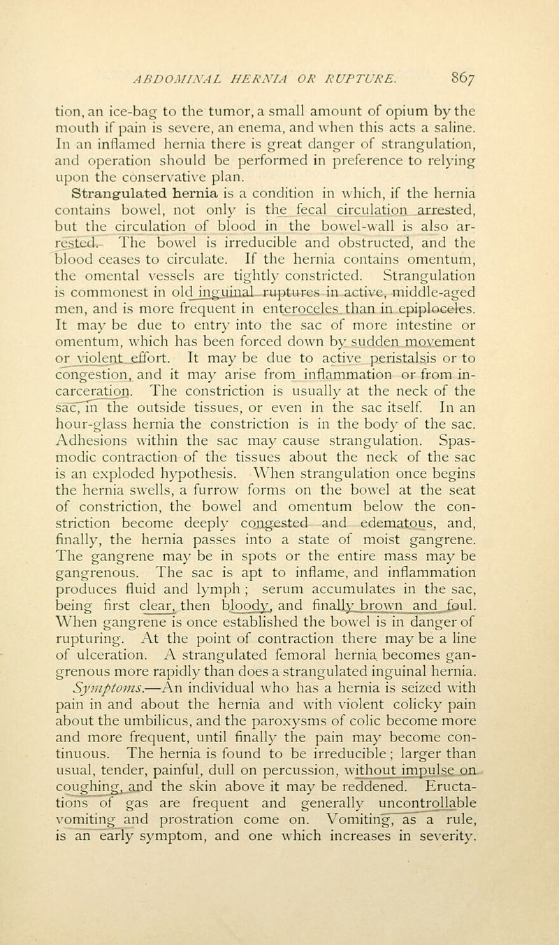 tion.an ice-bag to the tumor, a small amount of opium by the mouth if pain is severe, an enema, and when this acts a saline. In an inflamed hernia there is great danger of strangulation, and operation should be performed in preference to relying upon the conservatix'e plan. Strangulated hernia is a condition in which, if the hernia contains bowel, not only is the fecal ciVcuiation,.arrested, but the circulation of blood in the bowel-wall is also ar- rested. The bowel is irreducible and obstructed, and the blood ceases to circulate. If the hernia contains omentum, the omental vessels are tightly constricted. Strangulation is commonest in oldjngyiiial ruptures in active, middle-aged men, and is more frequent in enteroceles.than in epiploceles. It may be due to entry into the sac of more intestine or omentum, which has been forced down by sudden movement 0£ violent effort. It may be due to active peristalsis or to congestion, and it may arise from inflammation or from in- carceration. The constriction is usually at the neck of the sac, m the outside tissues, or even in the sac itself In an hour-glass hernia the constriction is in the body of the sac. Adhesions within the sac may cause strangulation. Spas- modic contraction of the tissues about the neck of the sac is an exploded hypothesis. When strangulation once begins the hernia swells, a furrow forms on the bowel at the seat of constriction, the bowel and omentum below the con- striction become deeph^ congested and edematous, and, finally, the hernia passes into a state of moist gangrene. The gangrene may be in spots or the entire mass may be gangrenous. The sac is apt to inflame, and inflammation produces fluid and lymph ; serum accumulates in the sac, being first clear,^ then bloody., and finallyj^rown _and^_^foul. When gangrene is once established the bowel is in danger of rupturing. At the point of contraction there may be a line of ulceration. A strangulated femoral hernia, becomes gan- grenous more rapidly than does a strangulated inguinal hernia. Symptoms.—An individual who has a hernia is seized with pain in and about the hernia and with violent colicky pain about the umbilicus, and the paroxysms of colic become more and more frequent, until finally the pain may become con- tinuous. The hernia is found to be irreducible ; larger than usual, tender, painful, dull on percussion, without impulse on coughing,,and the skin above it may be reddened. Eructa- tions of gas are frequent and generally uncontrollable vomiting and prostration come on. Vomiting',~as a rule, is ari early symptom, and one which increases in severity.