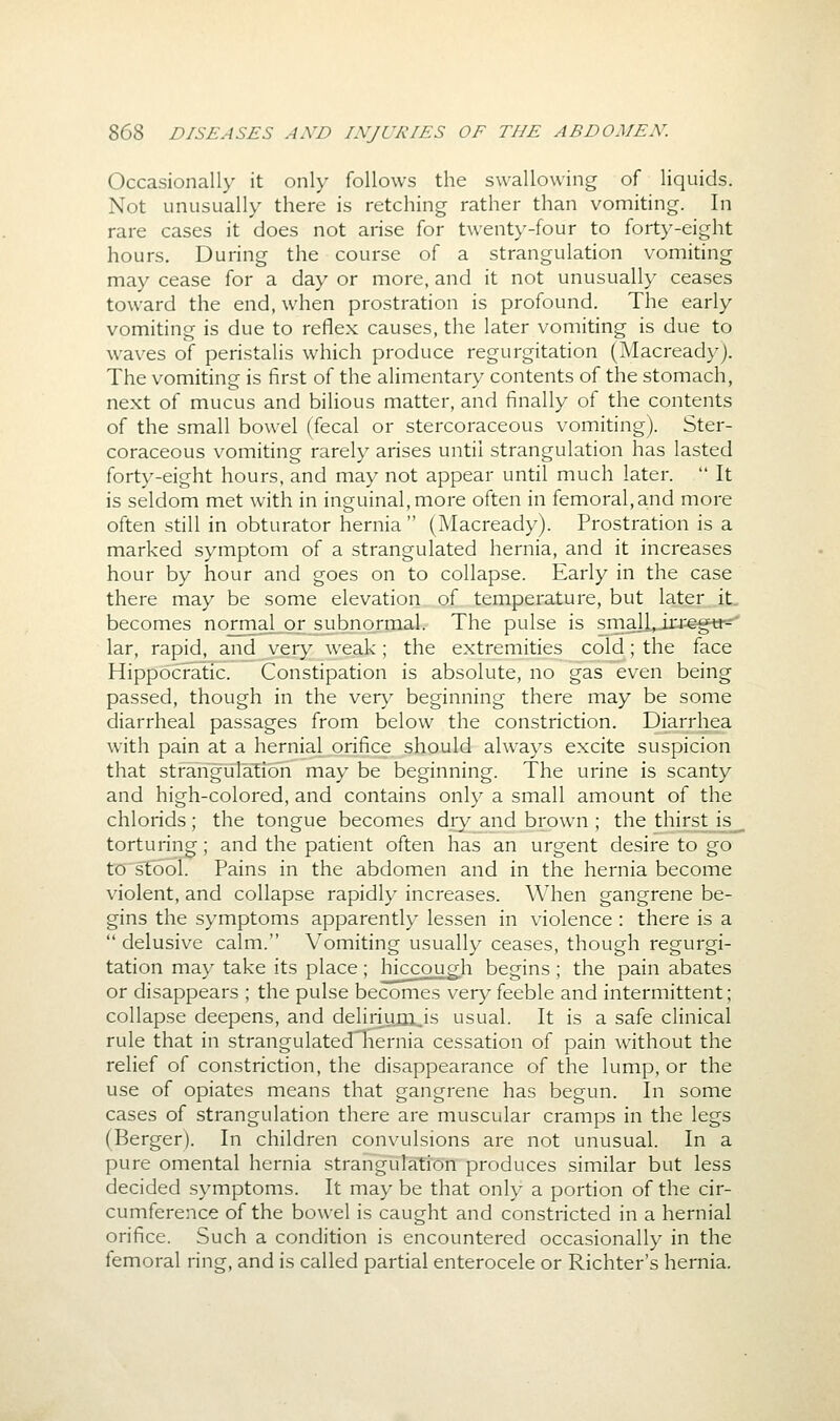 Occasionally it only follows the swallowing of liquids. Not unusually there is retching rather than vomiting. In rare cases it does not arise for twenty-four to forty-eight hours. During the course of a strangulation vomiting may cease for a day or more, and it not unusually ceases toward the end, when prostration is profound. The early vomiting is due to reflex causes, the later vomiting is due to waves of peristalis which produce regurgitation (Macread\^). The vomiting is first of the alimentary contents of the stomach, next of mucus and bilious matter, and finally of the contents of the small bowel (fecal or stercoraceous vomiting). Ster- coraceous vomiting rarely arises until strangulation has lasted fort}'-eight hours, and may not appear until much later.  It is seldom met with in inguinal, more often in femoral,and more often still in obturator hernia  (Macready). Prostration is a marked symptom of a strangulated hernia, and it increases hour by hour and goes on to collapse. Early in the case there may be some elevation of temperature, but later it becomes normal or subnormal. The pulse is sma]l,irr€gti-- lar, rapid, and very weak; the extremities cold; the face Hippocratic. Constipation is absolute, no gas even being passed, though in the very beginning there may be some diarrheal passages from below the constriction. Diarrhea with pain at a hernial orifice should always excite suspicion that strangulation may be beginning. The urine is scanty and high-colored, and contains only a small amount of the chlorids; the tongue becomes dry and brown ; the thirst is torturing; and the patient often has an urgent desire to go to stool. Pains in the abdomen and in the hernia become violent, and collapse rapidly increases. When gangrene be- gins the symptoms apparently lessen in violence : there is a  delusive calm. Vomiting usually ceases, though regurgi- tation may take its place; hiccough begins ; the pain abates or disappears ; the pulse becomes very feeble and intermittent; collapse deepens, and delirium^is usual. It is a safe clinical rule that in strangulatedliernia cessation of pain without the relief of constriction, the disappearance of the lump, or the use of opiates means that gangrene has begun. In some cases of strangulation there are muscular cramps in the legs (Berger). In children convulsions are not unusual. In a pure omental hernia strangulation produces similar but less decided symptoms. It may be that only a portion of the cir- cumference of the bowel is caught and constricted in a hernial orifice. Such a condition is encountered occasionally in the femoral ring, and is called partial enterocele or Richter's hernia.