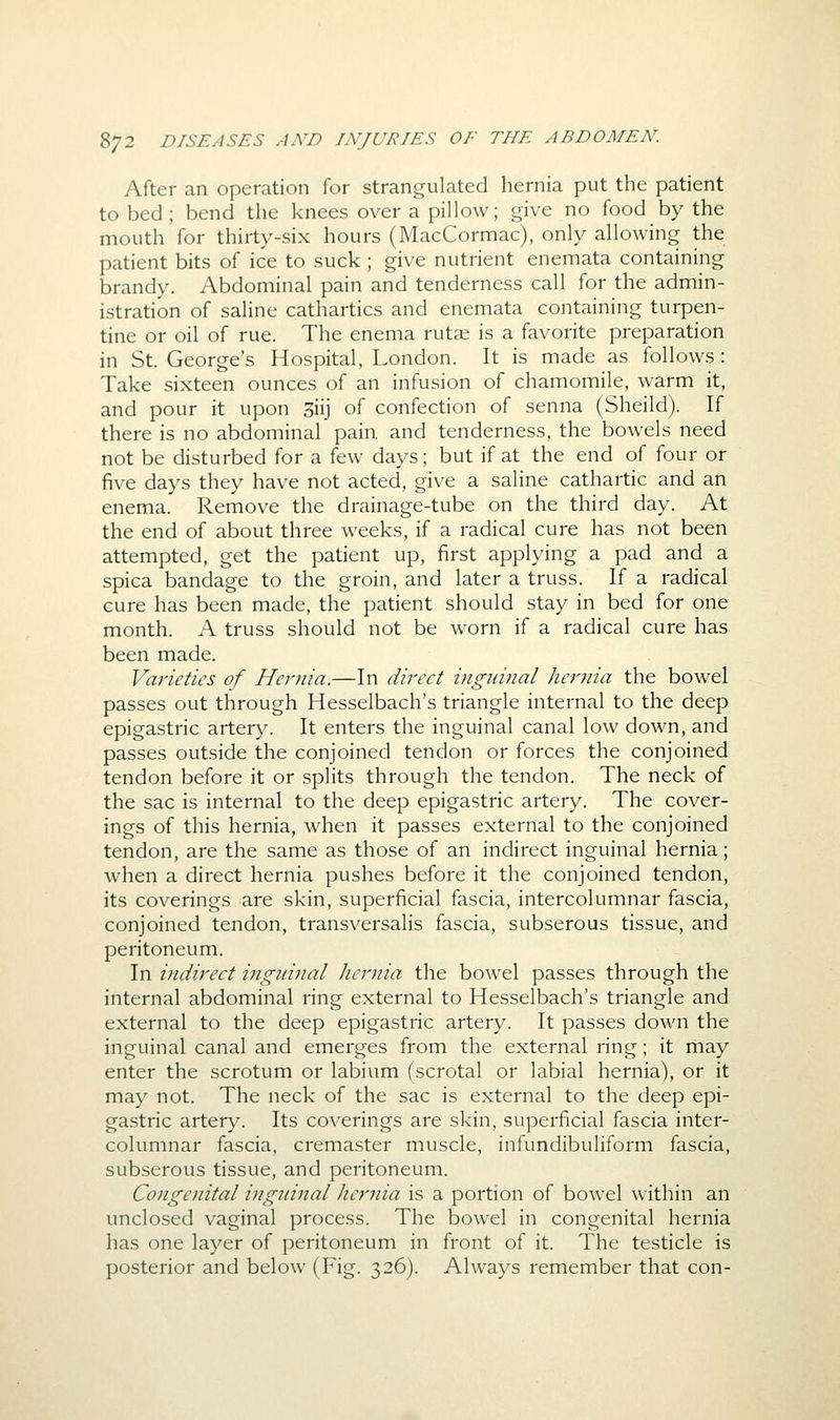 After an operation for strangulated hernia put the patient to bed ; bend the knees over a pillow; give no food by the mouth for thirty-six hours (MacCormac), only allowing the patient bits of ice to suck ; give nutrient enemata containing brandy. Abdominal pain and tenderness call for the admin- istration of saline cathartics and enemata containing turpen- tine or oil of rue. The enema rutae is a favorite preparation in St. George's Hospital, London. It is made as follows : Take sixteen ounces of an infusion of chamomile, warm it, and pour it upon 3iij of confection of senna (Sheild). If there is no abdominal pain, and tenderness, the bowels need not be disturbed for a few days; but if at the end of four or five days they have not acted, give a saline cathartic and an enema. Remove the drainage-tube on the third day. At the end of about three weeks, if a radical cure has not been attempted, get the patient up, first applying a pad and a spica bandage to the groin, and later a truss. If a radical cure has been made, the patient should stay in bed for one month. A truss should not be worn if a radical cure has been made. Varieties of Hernia.—In direct ingtwial Jiernia the bowel passes out through Hesselbach's triangle internal to the deep epigastric artery. It enters the inguinal canal low down, and passes outside the conjoined tendon or forces the conjoined tendon before it or splits through the tendon. The neck of the sac is internal to the deep epigastric artery. The cover- ings of this hernia, when it passes external to the conjoined tendon, are the same as those of an indirect inguinal hernia; when a direct hernia pushes before it the conjoined tendon, its coverings are skin, superficial fascia, intercolumnar fascia, conjoined tendon, transversalis fascia, subserous tissue, and peritoneum. In indirect inginnal Jiernia the bowel passes through the internal abdominal ring external to Hesselbach's triangle and external to the deep epigastric artery. It passes down the inguinal canal and emerges from the external ring; it may enter the scrotum or labium (scrotal or labial hernia), or it may not. The neck of the sac is external to the deep epi- gastric artery. Its coverings are skin, superficial fascia inter- columnar fascia, cremaster muscle, infundibuliform fascia, subserous tissue, and peritoneum. Congenital ingjiinal Jiernia is a portion of bowel within an unclosed vaginal process. The bowel in congenital hernia has one layer of peritoneum in front of it. The testicle is posterior and below (Fig. 326). Always remember that con-