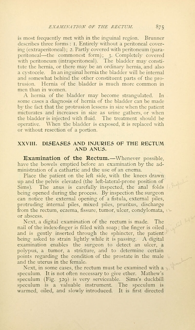 EXAMTXATION OF THE RECTUM. 8/5 is most irequenth' met with in the inguinal region. Brunner describes three forms : I. Entirely without a peritoneal cover- ing (extraperitoneal); 2. Partly covered with peritoneum (para- peritoneal—the commonest form); 3. Completeh' covered with peritoneum (intraperitoneal). The bladder may consti- tute the hernia, or there ma\- be an ordinar\' hernia, and also a cystocele. In an inguinal hernia the bladder will be internal and somewhat behind the other constituent parts of the pro- trusion. Hernia of the bladder is much more common in men than in women. A hernia of the bladder ma\' become strangulated. In some cases a diagnosis of hernia of the bladder can be made b}' the fact that the protrusion lessens in size when the patient micturates and increases in size as urine gathers, or when the bladder is injected with fluid. The treatment should be operative. When the bladder is exposed, it is replaced with or without resection of a portion. XXVIII. DISEASES AND INJURIES OF THE RECTUM AND ANUS. Bxatnination of the Rectum.—Whenever possible, have the bowels emptied before an examination by the ad- ministration of a cathartic and the use of an enema. Place the patient on the left side, with the knees drawn up and the pelvis elevated (the left-lateral-prone position of Sims). The anus is carefully inspected, the anal folds being opened during the process. By inspection the surgeon can notice the external opening of a fistula, external piles, protruding internal piles, mixed piles, pruritus, discharge from the rectum, eczema, fissure, tumor, ulcer, condylomata, \^ or abscess. Next, a digital examination of the rectum is made. The nail of the index-finger is filled with soap ; the finger is oiled and is gently inserted through the sphincter, the patient being asked to strain lighth- while it is passing. A digital examination enables the surgeon to detect an ulcer, a polypus, a tumor, a stricture, and to determine certain points regarding the condition of the prostate in the male and the uterus in the female. Next, in some cases, the rectum must be examined with a speculum. It is not often necessary to give ether. Mathew's speculum (Fig. 329) is very serviceable. Sims's duckbill speculum is a valuable instrument. The speculum is warmed, oiled, and slowly introduced. It is first directed