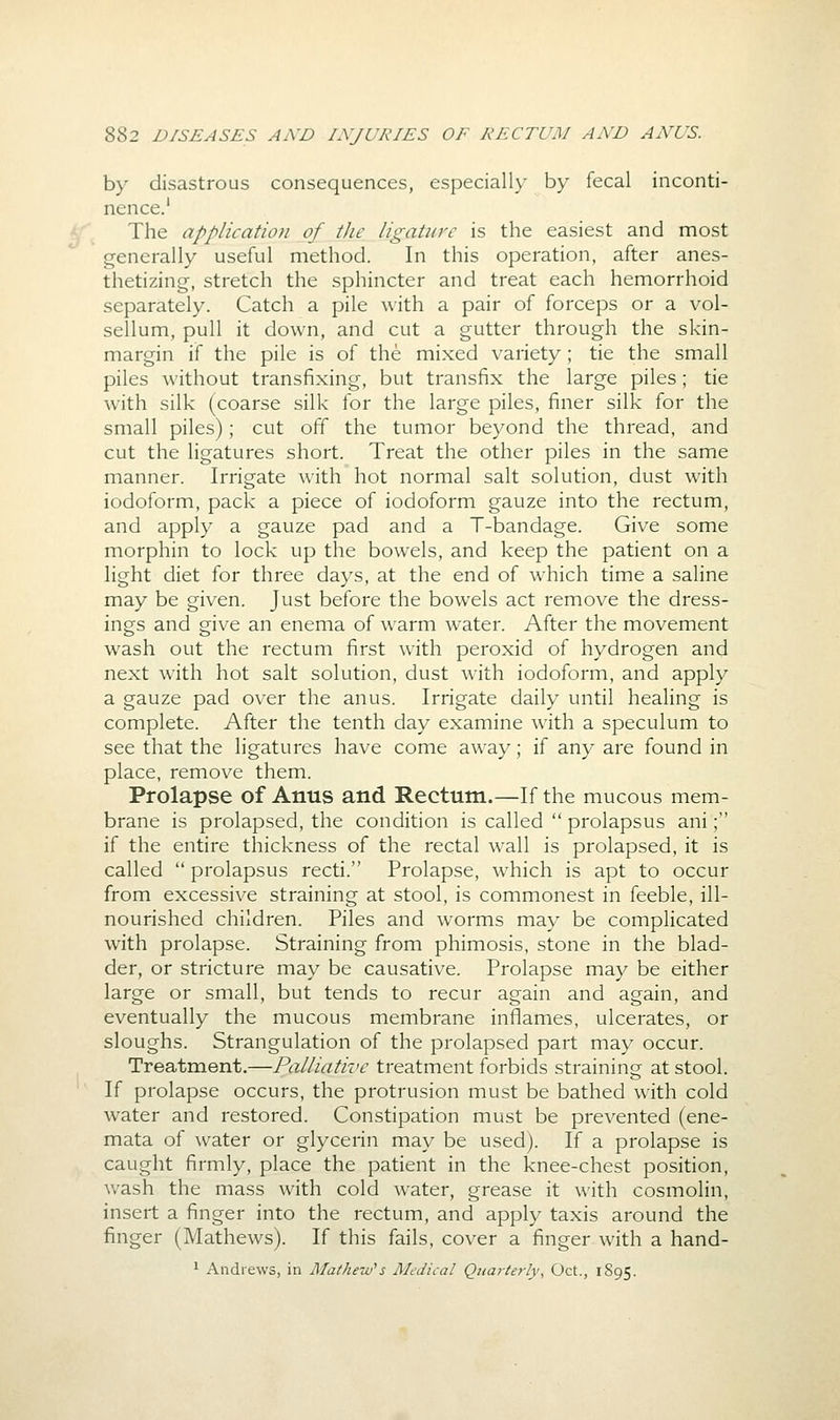 by disastrous consequences, especially by fecal inconti- nence.' The application of the ligature is the easiest and most generally useful method. In this operation, after anes- thetizing, stretch the sphincter and treat each hemorrhoid separately. Catch a pile with a pair of forceps or a vol- sellum, pull it down, and cut a gutter through the skin- margin if the pile is of the mixed variety; tie the small piles without transfixing, but transfix the large piles; tie with silk (coarse silk for the large piles, finer silk for the small piles); cut off the tumor beyond the thread, and cut the ligatures short. Treat the other piles in the same manner. Irrigate with hot normal salt solution, dust with iodoform, pack a piece of iodoform gauze into the rectum, and apply a gauze pad and a T-bandage. Give some morphin to lock up the bowels, and keep the patient on a light diet for three days, at the end of which time a saline may be given. Just before the bowels act remove the dress- ings and give an enema of warm water. After the movement wash out the rectum first with peroxid of hydrogen and next with hot salt solution, dust with iodoform, and apply a gauze pad over the anus. Irrigate daily until healing is complete. After the tenth day examine with a speculum to see that the ligatures have come away; if any are found in place, remove them. Prolapse of Anus and Rectum.—If the mucous mem- brane is prolapsed, the condition is called  prolapsus ani; if the entire thickness of the rectal wall is prolapsed, it is called  prolapsus recti. Prolapse, which is apt to occur from excessive straining at stool, is commonest in feeble, ill- nourished children. Piles and worms may be complicated with prolapse. Straining from phimosis, stone in the blad- der, or stricture may be causative. Prolapse may be either large or small, but tends to recur again and again, and eventually the mucous membrane inflames, ulcerates, or sloughs. Strangulation of the prolapsed part may occur. Treatment.—Palliative treatment forbids straining at stool. If prolapse occurs, the protrusion must be bathed with cold water and restored. Constipation must be prevented (ene- mata of water or glycerin may be used). If a prolapse is caught firmly, place the patient in the knee-chest position, wash the mass with cold water, grease it with cosmolin, insert a finger into the rectum, and apply taxis around the finger (Mathews). If this fails, cover a finger with a hand- 1 Andrews, in Mathew''s Medical Quarterly, Oct., 1895.