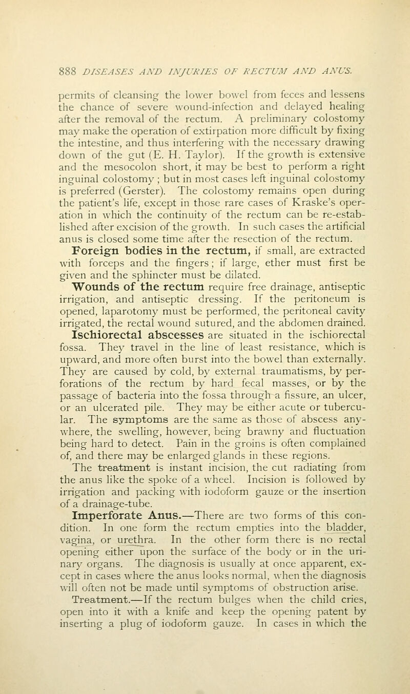 permits of cleansing the lower bowel from feces and lessens the chance of severe wound-infection and delayed healing after the removal of the rectum. A preliminary colostomy may make the operation of extirpation more difficult by fixing the intestine, and thus interfering with the necessary drawing down of the gut (E. H. Taylor). If the growth is extensive and the mesocolon short, it may be best to perform a right inguinal colostomy ; but in most cases left inguinal colostomy is preferred (Gerster). The colostomy remains open during the patient's life, except in those rare cases of Kraske's oper- ation in which the continuity of the rectum can be re-estab- lished after excision of the growth. In such cases the artificial anus is closed some time after the resection of the rectum. Foreign bodies in the rectum, if small, are extracted with forceps and the fingers ; if large, ether must first be given and the sphincter must be dilated. Wounds of the rectum require free drainage, antiseptic irrigation, and antiseptic dressing. If the peritoneum is opened, laparotomy must be performed, the peritoneal cavity irrigated, the rectal wound sutured, and the abdomen drained. Ischiorectal abscesses are situated in the ischiorectal fossa. They travel in the line of least resistance, \\hich is upward, and more often burst into the bowel than externally. They are caused by cold, by external traumatisms, by per- forations of the rectum by hard fecal masses, or by the passage of bacteria into the fossa through a fissure, an ulcer, or an ulcerated pile. They may be either acute or tubercu- lar. The symptoms are the same as those of abscess any- where, the swelling, however, being brawny and fluctuation being hard to detect. Pain in the groins is often complained of, and there may be enlarged glands in these regions. The treatment is instant incision, the cut radiating from the anus like the spoke of a wheel. Incision is followed by irrigation and packing with iodoform gauze or the insertion of a drainage-tube. Imperforate Anus.—There are two forms of this con- dition. In one form the rectum empties into the bladder, vagina, or urethra. In the other form there is no rectal opening either upon the surface of the body or in the uri- nary organs. The diagnosis is usually at once apparent, ex- cept in cases where the anus looks normal, when the diagnosis w-ill often not be made until symptoms of obstruction arise. Treatment.—If the rectum bulges when the child cries, open into it with a knife and keep the opening patent by inserting a plug of iodoform gauze. In cases in which the