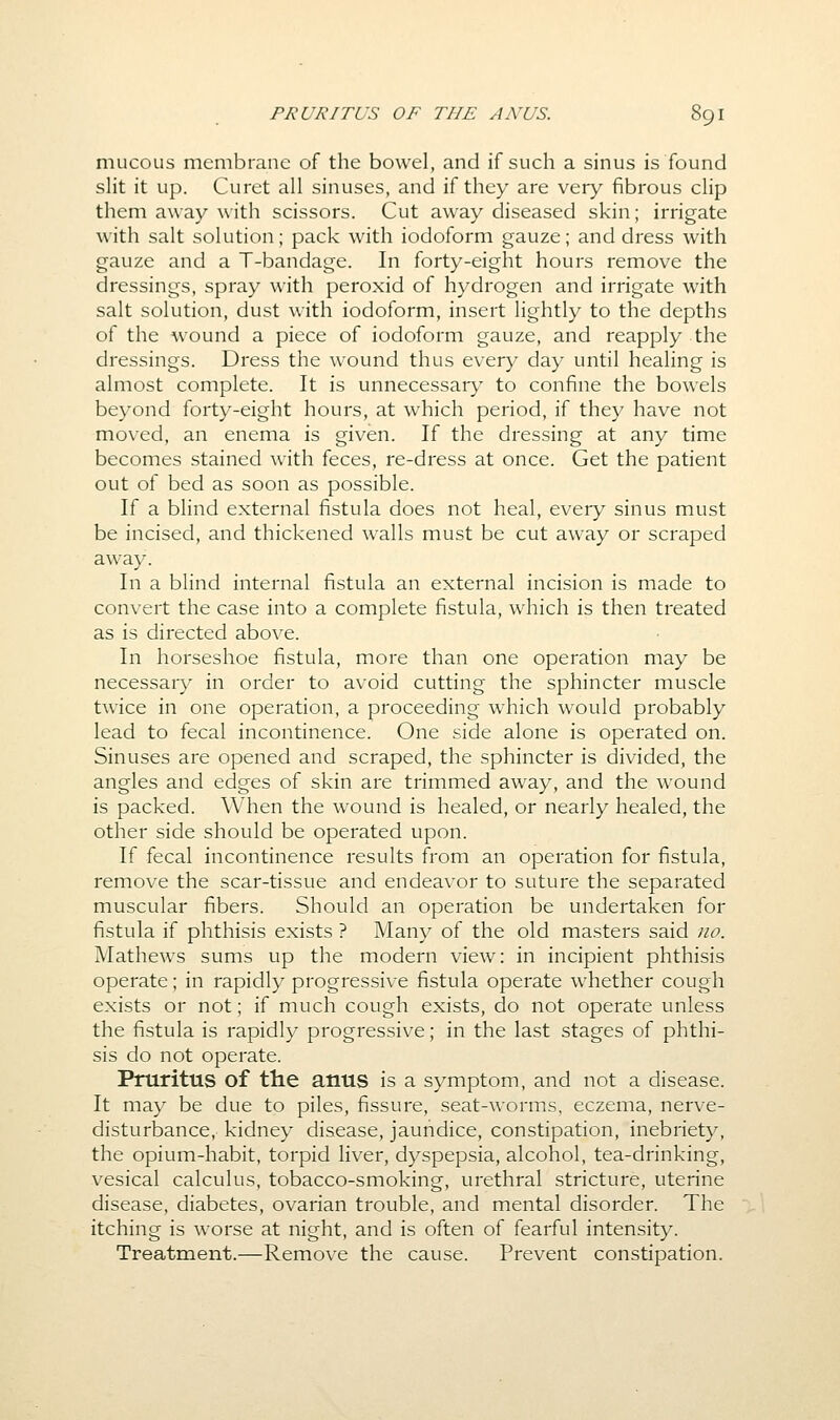 mucous membrane of the bowel, and if such a sinus is found slit it up. Curet all sinuses, and ii they are very fibrous clip them away with scissors. Cut away diseased skin; irrigate with salt solution; pack with iodoform gauze; and dress with gauze and a T-bandage. In forty-eight hours remove the dressings, spray with peroxid of hydrogen and irrigate with salt solution, dust with iodoform, insert lightly to the depths of the wound a piece of iodoform gauze, and reapply the dressings. Dress the wound thus every day until healing is almost complete. It is unnecessary to confine the bowels beyond forty-eight hours, at which period, if they have not moved, an enema is given. If the dressing at any time becomes stained with feces, re-dress at once. Get the patient out of bed as soon as possible. If a blind external fistula does not heal, every sinus must be incised, and thickened walls must be cut away or scraped away. In a blind internal fistula an external incision is made to convert the case into a complete fistula, which is then treated as is directed above. In horseshoe fistula, more than one operation may be necessary in order to avoid cutting the sphincter muscle twice in one operation, a proceeding which would probably lead to fecal incontinence. One side alone is operated on. Sinuses are opened and scraped, the sphincter is divided, the angles and edges of skin are trimmed away, and the wound is packed. When the wound is healed, or nearly healed, the other side should be operated upon. If fecal incontinence results from an operation for fistula, remove the scar-tissue and endeavor to suture the separated muscular fibers. Should an operation be undertaken for fistula if phthisis exists ? Many of the old masters said no. Mathews sums up the modern view: in incipient phthisis operate; in rapidly progressive fistula operate whether cough exists or not; if much cough exists, do not operate unless the fistula is rapidly progressive; in the last stages of phthi- sis do not operate. Pruritus of the anus is a symptom, and not a disease. It may be due to piles, fissure, seat-worms, eczema, nerve- disturbance, kidney disease, jaundice, constipation, inebriety, the opium-habit, torpid liver, dyspepsia, alcohol, tea-drinking, vesical calculus, tobacco-smoking, urethral stricture, uterine disease, diabetes, ovarian trouble, and mental disorder. The itching is worse at night, and is often of fearful intensity. Treatment.—Remove the cause. Prevent constipation.