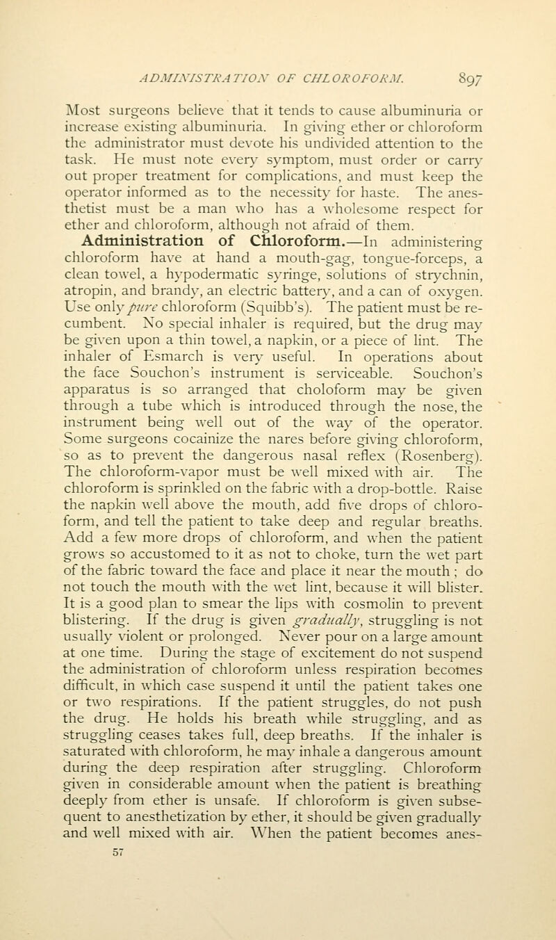 ]\Iost surgeons believe that it tends to cause albuminuria or increase existing albuminuria. In giving ether or chloroform the administrator must devote his undi\-ided attention to the task. He must note ever}' symptom, must order or carr}' out proper treatment for complications, and must keep the operator informed as to the necessity for haste. The anes- thetist must be a man who has a wholesome respect for ether and chloroform, although not afraid of them. Administration of Chloroform.—In administering chloroform have at hand a mouth-gag, tongue-forceps, a clean towel, a hypodermatic syringe, solutions of str}^chnin, atropin, and brandy, an electric batter}^, and a can of oxygen. Use ov^y pjire chloroform (Squibb's). The patient must be re- cumbent. No special inhaler is required, but the drug may be given upon a thin towel, a napkin, or a piece of lint. The inhaler of Esmarch is ven.- useful. In operations about the face Souchon's instrument is ser\'iceable. Souchon's apparatus is so arranged that choloform may be given through a tube which is introduced through the nose, the instrument being well out of the way of the operator. Some surgeons cocainize the nares before giving chloroform, so as to prevent the dangerous nasal reflex (Rosenberg). The chloroform-vapor must be well mixed with air. The chloroform is sprinkled on the fabric with a drop-bottle. Raise the napkin well above the mouth, add five drops of chloro- form, and tell the patient to take deep and regular breaths. Add a few more drops of chloroform, and when the patient grows so accustomed to it as not to choke, turn the wet part of the fabric toward the face and place it near the mouth ; do not touch the mouth with the wet lint, because it will blister. It is a good plan to smear the lips with cosmolin to prevent blistering. If the drug is given gradually, struggling is not usually violent or prolonged. Never pour on a large amount at one time. During the stage of excitement do not suspend the administration of chloroform unless respiration becomes difficult, in which case suspend it until the patient takes one or two respirations. If the patient struggles, do not push the drug. He holds his breath while struggling, and as struggling ceases takes full, deep breaths. If the inhaler is saturated with chloroform, he may inhale a dangerous amount during the deep respiration after struggling. Chloroform given in considerable amount when the patient is breathing deeply from ether is unsafe. If chloroform is given subse- quent to anesthetization by ether, it should be given gradually and well mixed with air. When the patient becomes anes- 57