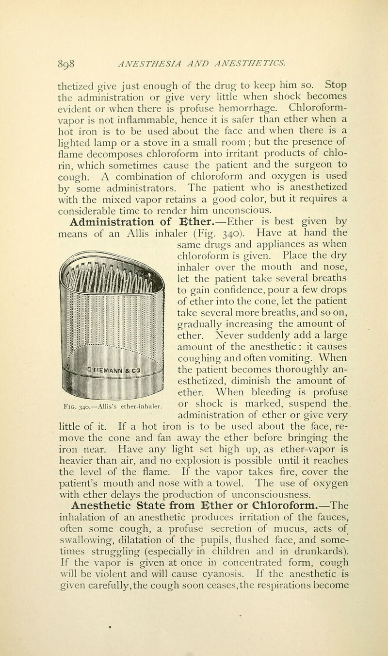 thetized give just enough of the drug to keep him so. Stop the administration or give very Httle when shock becomes evident or when there is profuse hemorrhage. Chloroform- vapor is not inflammable, hence it is safer than ether when a hot iron is to be used about the face and when there is a lighted lamp or a stove in a small room ; but the presence of flame decomposes chloroform into irritant products of chlo- rin, which sometimes cause the patient and the surgeon to cough. A combination of chloroform and oxygen is used by some administrators. The patient who is anesthetized with the mixed vapor retains a good color, but it requires a considerable time to render him unconscious. Administration of Kther.—Ether is best given by means of an AUis inhaler (Fig. 340). Have at hand the same drugs and appliances as when chloroform is given. Place the dry inhaler over the mouth and nose, let the patient take several breaths to gain confidence, pour a few drops of ether into the cone, let the patient take several more breaths, and so on, gradually increasing the amount of ether. Never suddenly add a large amount of the anesthetic : it causes coughing and often vomiting. When the patient becomes thoroughly an- esthetized, diminish the amount of ether. When bleeding is profuse or shock is marked, suspend the. administration of ether or give very little of it. If a hot iron is to be used about the face, re- move the cone and fan away the ether before bringing the iron near. Have any light set high up, as ether-vapor is heavier than air, and no explosion is possible until it reaches the level of the flame. If the vapor takes fire, cover the patient's mouth and nose with a towel. The use of oxygen with ether delays the production of unconsciousness. Anesthetic State from Bther or Chloroform.—The inhalation of an anesthetic produces irritation of the fauces, often some cough, a profuse secretion of mucus, acts of swallowing, dilatation of the pupils, flushed face, and some- times struggling (especially in children and in drunkards). If the vapor is given at once in concentrated form, cough w^ill be violent and will cause cyanosis. If the anesthetic is given carefully, the cough soon ceases, the respirations become Fig. 340.—AUis's ether-inhaler.