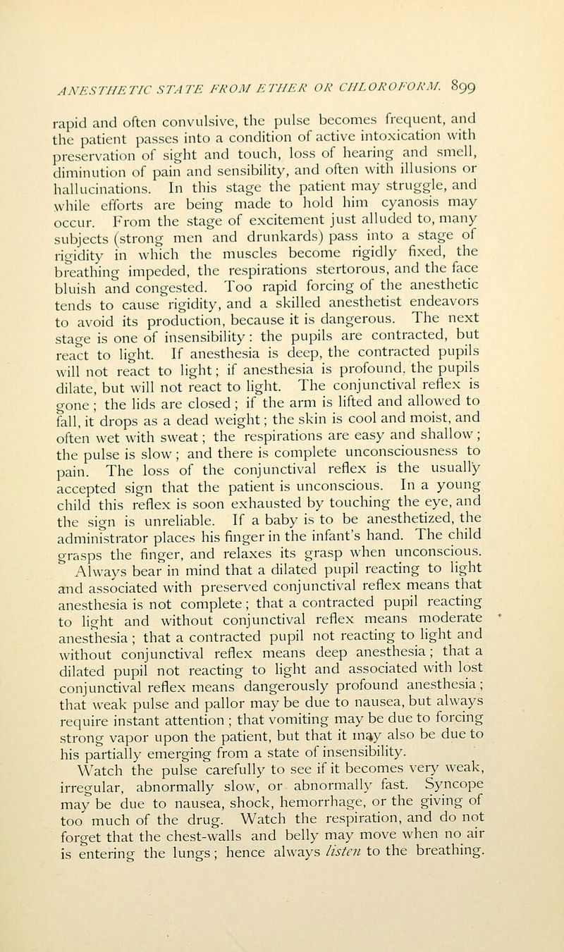 rapid and often convulsive, the pulse becomes frequent, and the patient passes into a condition of active intoxication with preservation of sight and touch, loss of hearing and smell, diminution of pain and sensibility, and often with illusions or hallucinations. In this stage the patient may struggle, and while efforts are being made to hold him cyanosis may occur. From the stage of excitement just alluded to, many subjects (strong men and drunkards) pass into a stage of rigidity in which the muscles become rigidly fixed, the breathing impeded, the respirations stertorous, and the face bluish and congested. Too rapid forcing of the anesthetic tends to cause rigidity, and a skilled anesthetist endeavors to avoid its production, because it is dangerous. The next stage is one of insensibility: the pupils are contracted, but react to light. If anesthesia is deep, the contracted pupils will not react to light; if anesthesia is profound, the pupils dilate, but will not react to light. The conjunctival reflex is gone ; the lids are closed ; if the arm is lifted and allowed to fall, it drops as a dead weight; the skin is cool and moist, and often wet with sweat; the respirations are easy and shallow; the pulse is slow; and there is complete unconsciousness to pain. The loss of the conjunctival reflex is the usually accepted sign that the patient is unconscious. In a young child this reflex is soon exhausted by touching the eye, and the sign is unreliable. If a baby is to be anesthetized, the administrator places his finger in the infant's hand. The child grasps the finger, and relaxes its grasp when unconscious. Always bear in mind that a dilated pupil reacting to light and associated with preserved conjunctival reflex means that anesthesia is not complete; that a contracted pupil reacting to light and without conjunctival reflex means moderate anesthesia ; that a contracted pupil not reacting to light and without conjunctival reflex means deep anesthesia; that a dilated pupil not reacting to Hght and associated with lost conjunctival reflex means dangerously profound anesthesia; that weak pulse and pallor may be due to nausea, but always require instant attention ; that vomiting may be due to forcing strong vapor upon the patient, but that it m^y also be due to his partially emerging from a state of insensibility. Watch the pulse carefully to see if it becomes very weak, irregular, abnormally slow, or abnormally fast. Syncope may be due to nausea, shock, hemorrhage, or the giving of too much of the drug. Watch the respiration, and do not forget that the chest-walls and belly may move when no air is entering the lungs; hence always listen to the breathing.