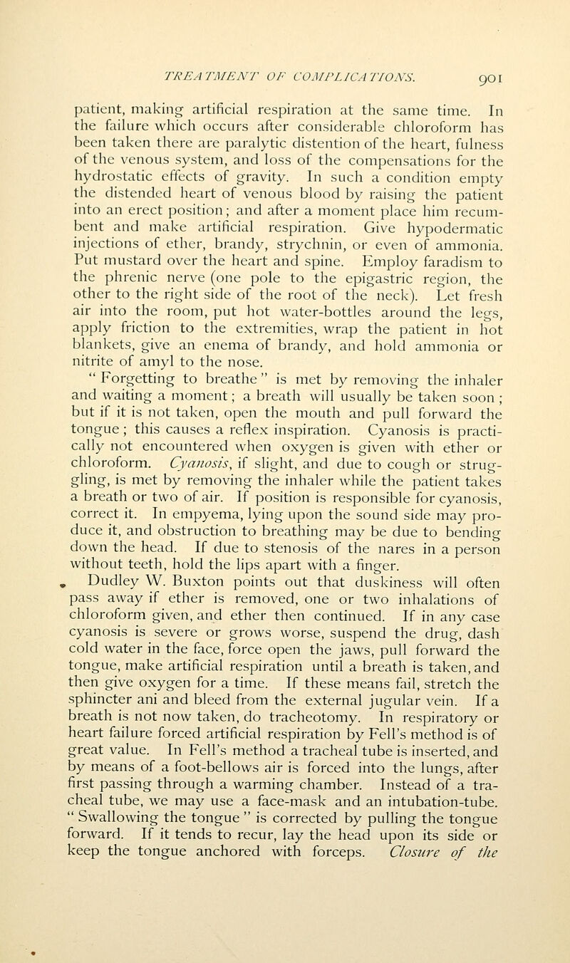 patient, making artificial respiration at the same time. In the failure which occurs after considerable chloroform has been taken there are paralytic distention of the heart, fulness of the venous system, and loss of the compensations for the hydrostatic effects of gravity. In such a condition empty the distended heart of venous blood by raising the patient into an erect position; and after a moment place him recum- bent and make artificial respiration. Give hypodermatic injections of ether, brandy, strychnin, or even of ammonia. Put mustard over the heart and spine. Employ faradism to the phrenic nerve (one pole to the epigastric region, the other to the right side of the root of the neck). Let fresh air into the room, put hot water-bottles around the legs, apply friction to the extremities, wrap the patient in hot blankets, give an enema of brandy, and hold ammonia or nitrite of amyl to the nose.  Forgetting to breathe  is met by removing the inhaler and waiting a moment; a breath will usually be taken soon ; but if it is not taken, open the mouth and pull forward the tongue; this causes a reflex inspiration. Cyanosis is practi- cally not encountered when oxygen is given with ether or chloroform. Cyanosis, if slight, and due to cough or strug- gling, is met by removing the inhaler while the patient takes a breath or two of air. If position is responsible for cyanosis, correct it. In empyema, lying upon the sound side may pro- duce it, and obstruction to breathing may be due to bending down the head. If due to stenosis of the nares in a person without teeth, hold the lips apart with a finger. , Dudley W. Buxton points out that duskiness will often pass away if ether is removed, one or two inhalations of chloroform given, and ether then continued. If in any case cyanosis is severe or grows worse, suspend the drug, dash cold water in the face, force open the jaws, pull forward the tongue, make artificial respiration until a breath is taken, and then give oxygen for a time. If these means fail, stretch the sphincter ani and bleed from the external jugular vein. If a breath is not now taken, do tracheotomy. In respiratory or heart failure forced artificial respiration by Fell's method is of great value. In Fell's method a tracheal tube is inserted, and by means of a foot-bellows air is forced into the lungs, after first passing through a warming chamber. Instead of a tra- cheal tube, we may use a face-mask and an intubation-tube.  Swallowing the tongue  is corrected by pulling the tongue forward. If it tends to recur, lay the head upon its side or keep the tongue anchored with forceps. Closure of the