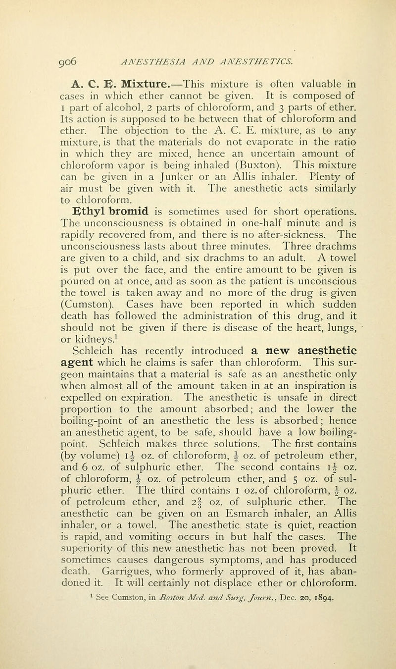 A. C. 1^4. Mixture.—This mixture is often valuable in cases in which ether cannot be given. It is composed of I part of alcohol, 2 parts of chloroform, and 3 parts of ether. Its action is supposed to be between that of chloroform and ether. The objection to the A. C. E. mixture, as to any mixture, is that the materials do not evaporate in the ratio in which they are mixed, hence an uncertain amount of chloroform vapor is being inhaled (Buxton). This mixture can be given in a Junker or an Allis inhaler. Plenty of air must be given with it. The anesthetic acts similarly to chloroform. Kthyl bromid is sometimes used for short operations. The unconsciousness is obtained in one-half minute and is rapidly recovered from, and there is no after-sickness. The unconsciousness lasts about three minutes. Three drachms are given to a child, and six drachms to an adult. A towel is put over the face, and the entire amount to be given is poured on at once, and as soon as the patient is unconscious the towel is taken away and no more of the drug is given (Cumston). Cases have been reported in which sudden death has followed the administration of this drug, and it should not be given if there is disease of the heart, lungs, or kidneys.^ Schleich has recently introduced a new anesthetic agent which he claims is safer than chloroform. This sur- geon maintains that a material is safe as an anesthetic only when almost all of the amount taken in at an inspiration is expelled on expiration. The anesthetic is unsafe in direct proportion to the amount absorbed; and the lower the boiling-point of an anesthetic the less is absorbed; hence an anesthetic agent, to be safe, should have a low boiling- point. Schleich makes three solutions. The first contains (by volume) \\ oz. of chloroform, \ oz. of petroleum ether, and 6 oz. of sulphuric ether. The second contains \\ oz. of chloroform, \ oz. of petroleum ether, and 5 oz. of sul- phuric ether. The third contains i oz. of chloroform, \ oz. of petroleum ether, and 2\ oz. of sulphuric ether. The anesthetic can be given on an Esmarch inhaler, an Allis inhaler, or a towel. The anesthetic state is quiet, reaction is rapid, and vomiting occurs in but half the cases. The superiority of this new anesthetic has not been proved. It sometimes causes dangerous symptoms, and has produced death. Garrigues, who formerly approved of it, has aban- doned it. It will certainly not displace ether or chloroform. ^ See Cumston, in Boston Med. and Surg. Journ., Dec. 20, 1894.