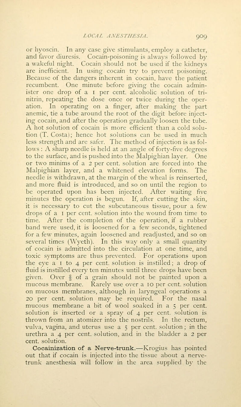 or hyoscin. In any case giv^e stimulants, employ a catheter, and favor diuresis. Cocain-poisoning is al\va\'s followed by a wakeful night. Cocain should not be used if the kidneys are inefficient. In using cocain try to prevent poisoning. Because of the dangers inherent in cocain, have the patient recumbent. One minute before giving the cocain admin- ister one drop of a I per cent, alcoholic solution of tri- nitrin, repeating the dose once or twice during the oper- ation. In operating on a finger, after making the part anemic, tie a tube around the root of the digit before inject- ing cocain, and after the operation gradually loosen the tube. A hot solution of cocain is more efficient than a cold solu- tion (T. Costa); hence hot solutions can be used in much less strength and are safer. The method of injection is as fol- lows : A sharp needle is held at an angle of fort}--five degrees to the surface, and is pushed into the Malpighian layer. One or two minims of a 2 per cent, solution are forced into the Malpighian layer, and a whitened elevation forms. The needle is withdrawn, at the margin of the wheal is reinserted, and more fluid is introduced, and so on until the region to be operated upon has been injected. After waiting five minutes the operation is begun. If, after cutting the skin, it is necessar}' to cut the subcutaneous tissue, pour a iow drops of a i per cent, solution into the wound from time to time. After the completion of the operation, if a rubber band were used, it is loosened for a few seconds, tightened for a few minutes, again loosened and readjusted, and so on several times (Wyeth). In this wa}' only a small quantity of cocain is admitted into the circulation at one time, and toxic symptoms are thus prevented. For operations upon the eye a i to 4 per cent, solution is instilled; a drop of fluid is instilled ever}' ten minutes until three drops have been given. Over f of a grain should not be painted upon a mucous membrane. Rarely use o\'er a 10 per cent, solution on mucous membranes, although in laryngeal operations a 20 per cent, solution may be required. For the nasal mucous membrane a bit of wool soaked in a 5 per cent, solution is inserted or a spray of 4 per cent, solution is thrown from an atomizer into the nostrils. In the rectum, vulva, vagina, and uterus use a 5 per cent, solution ; in the urethra a 4 per cent, solution, and in the bladder a 2 per cent, solution. Cocainization of a Nerve-trunk.—Krogius has pointed out that if cocain is injected into the tissue about a nerve- trunk anesthesia will follow in the area supplied by the