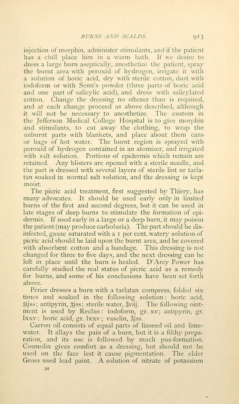 injection of morphin, administer stimulants, and if the patient has a chill place him in a warm bath. If we desire to dress a large burn aseptically, anesthetize the patient, spray the burnt area with peroxid of hydrogen, irrigate it with a solution of boric acid, dry with sterile cotton, dust with iodoform or with Senn's powder (three parts of boric acid and one part of salicylic acid), and dress with salicjdated cotton. Change the dressing no oftener than is required, and at each change proceed as above described, although it will not be necessary to anesthetize. The custom in the Jefferson Medical College Hospital is to give morphin and stimulants, to cut away the clothing, to wrap the unburnt parts with blankets, and place about them cans or bags of hot water. The burnt region is sprayed with peroxid of hydrogen contained in an atomizer, and irrigated with salt solution. Portions of epidermis which remain are retained. Any blisters are opened with a sterile needle, and the part is dressed with several layers of sterile lint or tarla- tan soaked in normal salt solution, and the dressing is kept moist. The picric acid treatment, first suggested by Thiery, has many advocates. It should be used early only in limited burns of the first and second degrees, but it can be used in late stages of deep burns to stimulate the formation of epi- dermis. If used early in a large or a deep burn, it may poison the patient (may produce carboluria). The part should be dis- infected, gauze saturated with a i per cent, watery solution of picric acid should be laid upon the burnt area, and be covered with absorbent cotton and a bandage. This dressing is not changed for three to five days, and the next dressing can be left in place until the burn is healed. D'Arcy Power has carefully studied the real status of picric acid as a remedy for burns, and some of his conclusions have been set forth above. Perier dresses a burn with a tarlatan compress, folded six times and soaked in the following solution: boric acid, oijss; antipyrin, 3jss; sterile water, 5viij. The following oint- ment is used by Reclus : iodoform, gr. xv; antipyrin, gr. Ixxv; boric acid, gr. Ixxv; vaselin, ijss. Carron oil consists of equal parts of linseed oil and lime- water. It allays the pain of a burn, but it is a filthy prepa- ration, and its use is followed by much pus-formation. Cosmolin gives comfort as a dressing, but should not be used on the face lest it cause pigmentation. The elder Gross used lead paint. A solution of nitrate of potassium 58