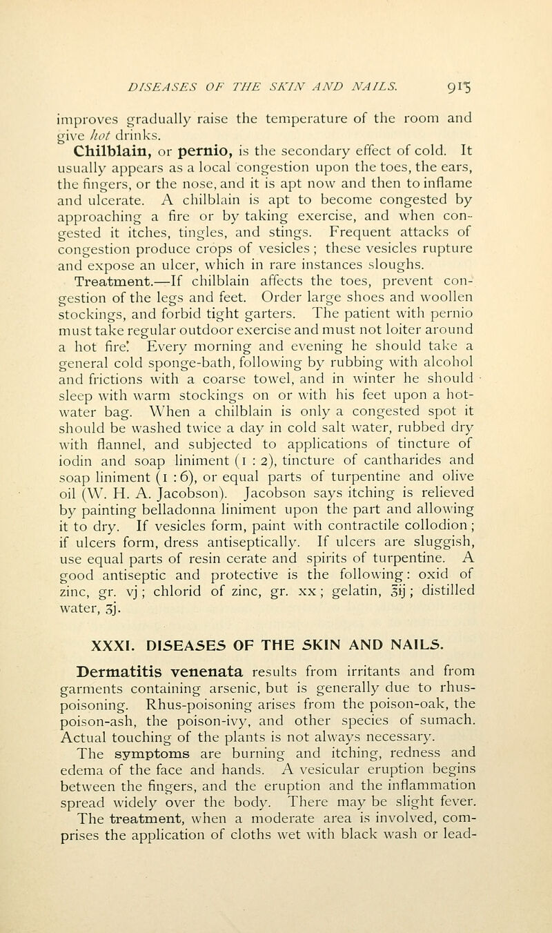 improves gradually raise the temperature of the room and give liot drinks. Chilblain, or pernio, is the secondary effect of cold. It usually appears as a local congestion upon the toes, the ears, the fingers, or the nose, and it is apt now and then to inflame and ulcerate. A chilblain is apt to become congested by approaching a fire or by taking exercise, and when con- gested it itches, tingles, and stings. Frequent attacks of congestion produce crops of vesicles; these vesicles rupture and expose an ulcer, which in rare instances sloughs. Treatment.—If chilblain affects the toes, prevent con- gestion of the legs and feet. Order large shoes and woollen stockings, and forbid tight garters. The patient with pernio must take regular outdoor exercise and must not loiter around a hot fire! Every morning and evening he should take a general cold sponge-bath, following by rubbing with alcohol and frictions with a coarse towel, and in winter he should sleep with warm stockings on or with his feet upon a hot- water bag. When a chilblain is only a congested spot it should be washed twice a day in cold salt water, rubbed dry with flannel, and subjected to applications of tincture of iodin and soap liniment (i : 2), tincture of cantharides and soap liniment (i : 6), or equal parts of turpentine and olive oil (W. H. A. Jacobson). Jacobson says itching is relieved by painting belladonna liniment upon the part and allowing it to dry. If vesicles form, paint with contractile collodion; if ulcers form, dress antiseptically. If ulcers are sluggish, use equal parts of resin cerate and spirits of turpentine. A good antiseptic and protective is the following: oxid of zinc, gr. vj; chlorid of zinc, gr. xx; gelatin, sij; distilled water, 3j. XXXI. DISEASES OF THE SKIN AND NAILS. Dermatitis venenata results from irritants and from garments containing arsenic, but is generally due to rhus- poisoning. Rhus-poisoning arises from the poison-oak, the poison-ash, the poison-ivy, and other species of sumach. Actual touching of the plants is not always necessary. The symptoms are burning and itching, redness and edema of the face and hands. A vesicular eruption begins between the fingers, and the eruption and the inflammation spread widely over the body. There may be slight fever. The treatment, when a moderate area is involved, com- prises the application of cloths wet with black wash or lead-