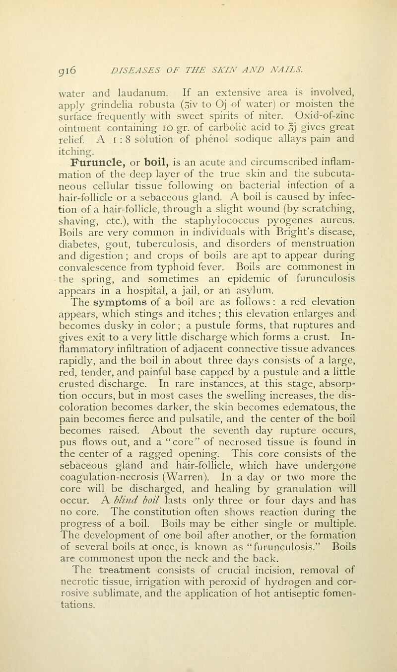 water and laudanum. If an extensive area is involved, apply grindelia robusta (oiv to Oj of water) or moisten the surface frequently with sweet spirits of niter. Oxid-of-zinc ointment containing lo gr. of carbolic acid to 5J gives great relief A I : 8 solution of phenol sodique allays pain and itching. Furuncle, or boil, is an acute and circumscribed inflam- mation of the deep layer of the true skin and the subcuta- neous cellular tissue following on bacterial infection of a hair-follicle or a sebaceous gland. A boil is caused by infec- tion of a hair-follicle, through a slight wound (by scratching, shaving, etc.), with the staphylococcus pyogenes aureus. Boils are very common in individuals with Bright's disease, diabetes, gout, tuberculosis, and disorders of menstruation and digestion; and crops of boils are apt to appear during convalescence from typhoid fever. Boils are commonest in the spring, and sometimes an epidemic of furunculosis appears in a hospital, a jail, or an asylum. The symptoms of a boil are as follows : a red elevation appears, which stings and itches; this elevation enlarges and becomes dusky in color; a pustule forms, that ruptures and gives exit to a very little discharge which forms a crust. In- flammatory infiltration of adjacent connective tissue advances rapidly, and the boil in about three days consists of a large, red, tender, and painful base capped by a pustule and a little crusted discharge. In rare instances, at this stage, absorp- tion occurs, but in most cases the swelling increases, the dis- coloration becomes darker, the skin becomes edematous, the pain becomes fierce and pulsatile, and the center of the boil becomes raised. About the seventh day rupture occurs, pus flows out, and a core of necrosed tissue is found in the center of a ragged opening. This core consists of the sebaceous gland and hair-follicle, which have undergone coagulation-necrosis (Warren). In a day or two more the core will be discharged, and healing by granulation will occur. A blind boil lasts only three or four days and has no core. The constitution often shows reaction during the progress of a boil. Boils may be either single or multiple. The development of one boil after another, or the formation of several boils at once, is known as furunculosis. Boils arc commonest upon the neck and the back. The treatment consists of crucial incision, removal of necrotic tissue, irrigation with peroxid of hydrogen and cor- rosive sublimate, and the application of hot antiseptic fomen- tations.