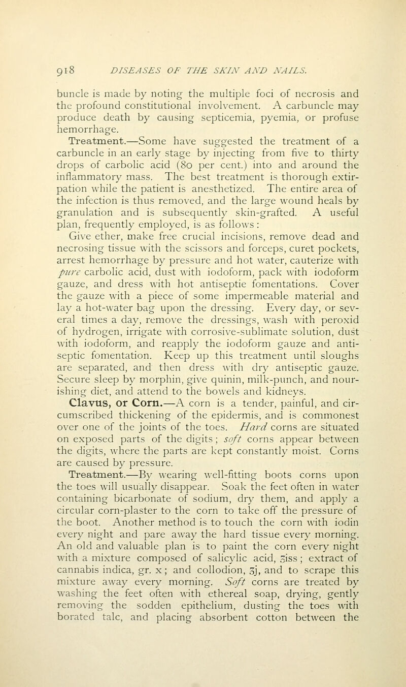 buncle is made by noting the multiple foci of necrosis and the profound constitutional involvement. A carbuncle may produce death by causing septicemia, pyemia, or profuse hemorrhage. Treatment.—Some have suggested the treatment of a carbuncle in an early stage by injecting from five to thirty drops of carbolic acid (80 per cent.) into and around the inflammatory mass. The best treatment is thorough extir- pation while the patient is anesthetized. The entire area of the infection is thus removed, and the large wound heals by granulation and is subsequently skin-grafted. A useful plan, frequently employed, is as follows : Give ether, make free crucial incisions, remove dead and necrosing tissue with the scissors and forceps, curet pockets, arrest hemorrhage by pressure and hot water, cauterize with piive carbolic acid, dust with iodoform, pack with iodoform gauze, and dress with hot antiseptic fomentations. Cover the gauze with a piece of some impermeable material and lay a hot-water bag upon the dressing. Eveiy day, or sev- eral times a day, remove the dressings, wash Avith peroxid of hydrogen, irrigate with corrosive-sublimate solution, dust with iodoform, and reapply the iodoform gauze and anti- septic fomentation. Keep up this treatment until sloughs are separated, and then dress with dry antiseptic gauze. Secure sleep by morphin, give quinin, milk-punch, and nour- ishing diet, and attend to the bowels and kidneys. Clavus, or Corn.—A corn is a tender, painful, and cir- cumscribed thickening of the epidermis, and is commonest over one of the joints of the toes. Hard corns are situated on exposed parts of the digits; soft corns appear between the digits, where the parts are kept constantly moist. Corns are caused by pressure. Treatment.—By wearing well-fitting boots corns upon the toes will usually disappear. Soak the feet often in water containing bicarbonate of sodium, dry them, and apph' a circular corn-plaster to the corn to take off the pressure of the boot. Another method is to touch the corn with iodin every night and pare away the hard tissue every morning. An old and valuable plan is to paint the corn every night with a mixture composed of salicylic acid, .5iss ; extract of cannabis indica, gr. x; and collodion, sj, and to scrape this mixture away every morning. Soft corns are treated by washing the feet often with ethereal soap, drying, gently removing the sodden epithelium, dusting the toes with borated talc, and placing absorbent cotton between the