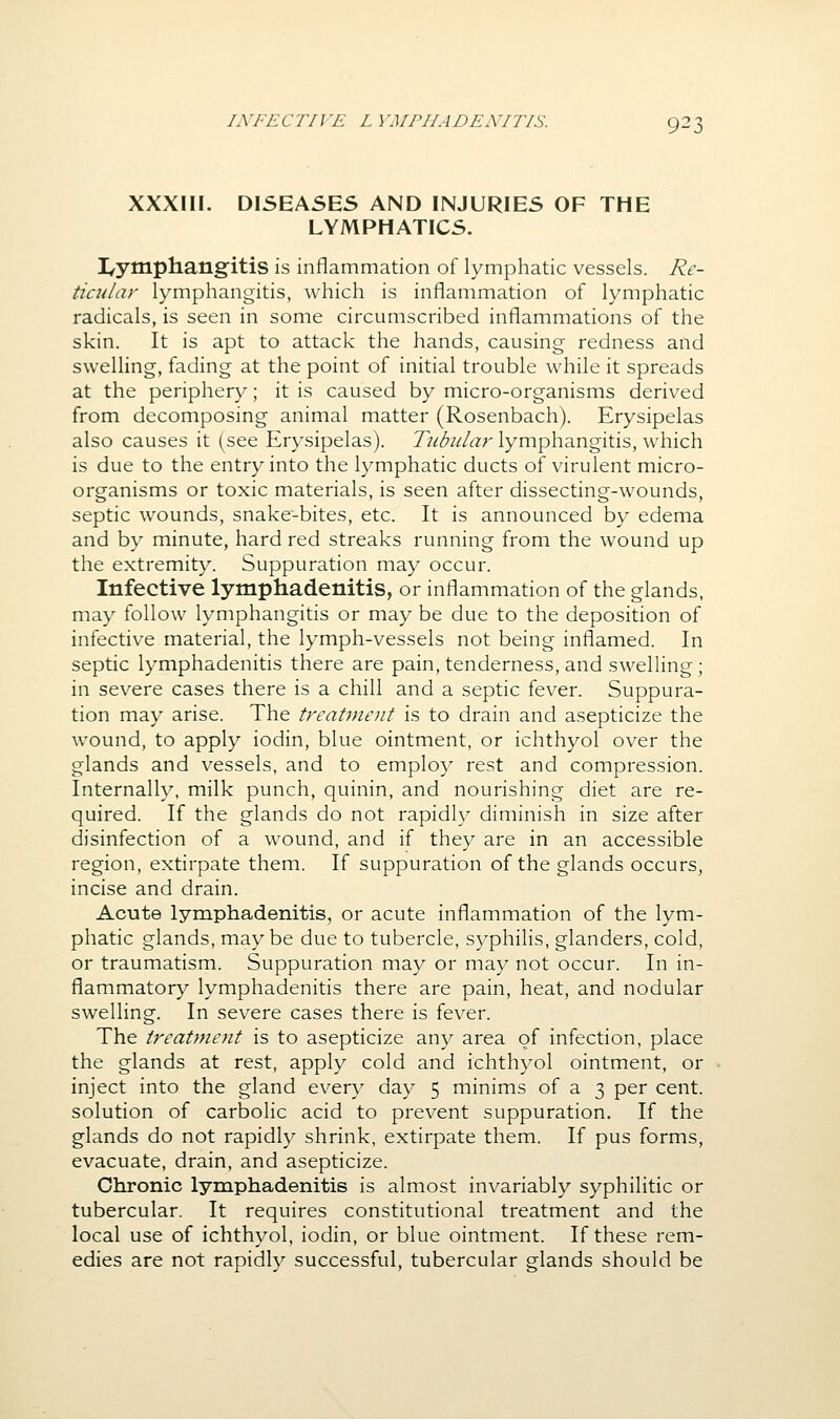 XXXm. D15EA5ES AND INJURIES OF THE LYMPHATICS. I/ytnphangitis is inflammation of lymphatic vessels. Re- ticular lymphangitis, which is inflammation of lymphatic radicals, is seen in some circumscribed inflammations of the skin. It is apt to attack the hands, causing redness and swelling, fading at the point of initial trouble while it spreads at the periphery; it is caused by micro-organisms derived from decomposing animal matter (Rosenbach). Erysipelas also causes it (see Erysipelas). Tubular lymphangitis, which is due to the entry into the lymphatic ducts of virulent micro- organisms or toxic materials, is seen after dissecting-wounds, septic wounds, snake-bites, etc. It is announced by edema and by minute, hard red streaks running from the wound up the extremity. Suppuration may occur. Infective lymphadenitis, or inflammation of the glands, may follow lymphangitis or may be due to the deposition of infective material, the lymph-vessels not being inflamed. In septic lymphadenitis there are pain, tenderness, and swelling; in severe cases there is a chill and a septic fever. Suppura- tion may arise. The trcat7nent is to drain and asepticize the wound, to apply iodin, blue ointment, or ichthyol over the glands and vessels, and to employ rest and compression. Internally, milk punch, quinin, and nourishing diet are re- quired. If the glands do not rapidly diminish in size after disinfection of a wound, and if they are in an accessible region, extirpate them. If suppuration of the glands occurs, incise and drain. Acute lymphadenitis, or acute inflammation of the lym- phatic glands, maybe due to tubercle, syphilis, glanders, cold, or traumatism. Suppuration may or may not occur. In in- flammatory lymphadenitis there are pain, heat, and nodular swelling. In severe cases there is fever. The treatment is to asepticize any area of infection, place the glands at rest, apply cold and ichthyol ointment, or inject into the gland every day 5 minims of a 3 per cent, solution of carbolic acid to prevent suppuration. If the glands do not rapidly shrink, extirpate them. If pus forms, evacuate, drain, and asepticize. Chronic lymphadenitis is almost invariably syphilitic or tubercular. It requires constitutional treatment and the local use of ichthyol, iodin, or blue ointment. If these rem- edies are not rapidly successful, tubercular glands should be