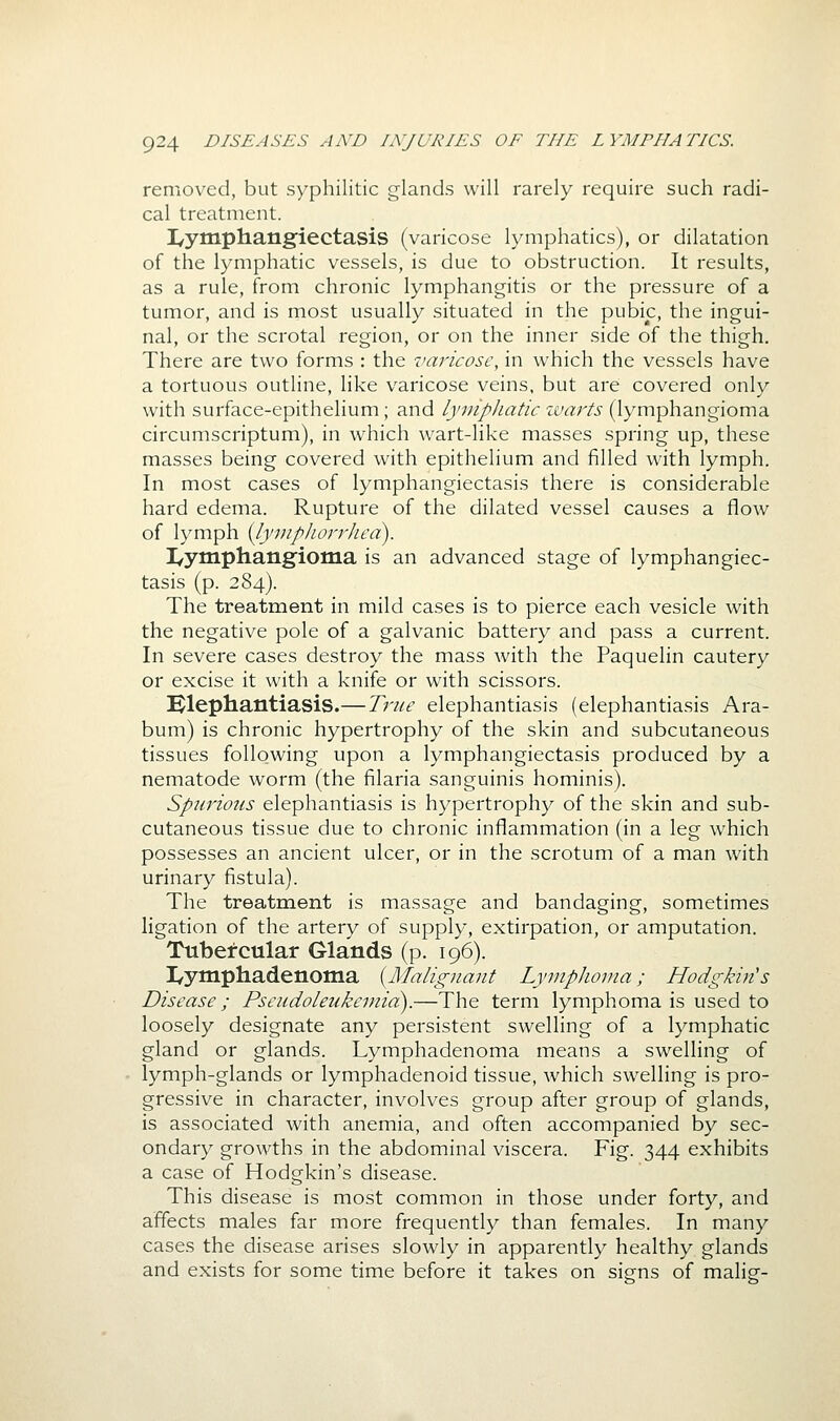 removed, but syphilitic glands will rarely require such radi- cal treatment. I/ytnphangiectasis (varicose lymphatics), or dilatation of the lymphatic vessels, is due to obstruction. It results, as a rule, from chronic lymphangitis or the pressure of a tumor, and is most usually situated in the pubic, the ingui- nal, or the scrotal region, or on the inner side of the thigh. There are two forms : the varicose, in which the vessels have a tortuous outline, like varicose veins, but are covered only with surface-epithelium ; and lymphatic xvarts (lymphangioma circumscriptum), in which wart-like masses spring up, these masses being covered with epithelium and filled with lymph. In most cases of lymphangiectasis there is considerable hard edema. Rupture of the dilated vessel causes a flow of lymph ilyviplwrrheci). I/ymphangioma is an advanced stage of lymphangiec- tasis (p. 284). The treatment in mild cases is to pierce each vesicle with the negative pole of a galvanic battery and pass a current. In severe cases destroy the mass with the Paquelin cautery or excise it with a knife or with scissors. Hlephantiasis.— True elephantiasis (elephantiasis Ara- bum) is chronic hypertrophy of the skin and subcutaneous tissues following upon a lymphangiectasis produced by a nematode worm (the filaria sanguinis hominis). Spurious elephantiasis is hypertrophy of the skin and sub- cutaneous tissue due to chronic inflammation (in a leg which possesses an ancient ulcer, or in the scrotum of a man with urinary fistula). The treatment is massage and bandaging, sometimes ligation of the artery of supply, extirpation, or amputation. Tubercular Glands (p. 196). I/ymphadenoma {^Malignant Lymphoma; Hodgkin's Disease; Pseudoleukemia).—The term lymphoma is used to loosely designate any persistent swelling of a lymphatic gland or glands. Lymphadenoma means a swelling of lymph-glands or lymphadenoid tissue, which swelling is pro- gressive in character, involves group after group of glands, is associated with anemia, and often accompanied by sec- ondary growths in the abdominal viscera. Fig. 344 exhibits a case of Hodgkin's disease. This disease is most common in those under forty, and affects males far more frequently than females. In many cases the disease arises slowly in apparently healthy glands and exists for some time before it takes on signs of malig-