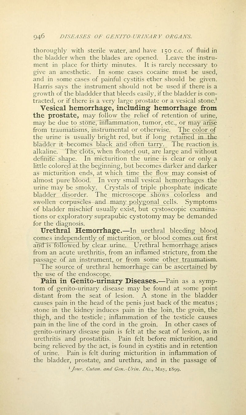thoroughly with sterile water, and have 150 c.c. of fluid in the bladder when the blades are opened. Leave the instru- ment in place for thirty minutes. It is rarely necessary to give an anesthetic. In some cases cocaine must be used, and in some cases of painful cystitis ether should be given. Harris says the instrument should not be used if there is a growth of the bladdder that bleeds easily, if the bladder is con- tracted, or if there is a very large prostate or a vesical stone.^ Vesical hemorrhage, including hemorrhage from the prostate, may follow the relief of retention of urine, may be due to stone, inflammation, tumor, etc., or may arise from traumatisms, instrumental or otherwise. The color of the urine is usually bright red, but if long retamed in the bladder it becomes black and often tarry. The reaction is alkaline. The clots, when floated out, are large and without definite shape. In micturition the urine is clear or only a little colored at the beginning, but becomes darker and darker as micturition ends, at which time the flow may consist of almost pure blood. In very small vesical hemorrhages the urine may be smoky. Crystals of triple phosphate indicate bladder disorder. The microscope shows colorless and swollen corpuscles and many polygonal cells. Symptoms of bladder mischief usually exist, but cystoscopic examina- tions or exploratory suprapubic cystotomy may be demanded for the diagnosis. Urethral Hemorrhage.—In urethral bleeding blood comes independently of micturition, or blood comes out first ah~d is followed by clear urine. Urethral hemorrhage arises from an acute urethritis, from an inflamed stricture, from the passage of an instrument, or from some other traumatism. The source of urethral hemorrhage can be ascertained by the use of the endoscope. Pain in Genito-urinary Diseases.—Pain as a symp- tom of genito-urinary disease may be found at some point distant from the seat of lesion. A stone in the bladder causes pain in the head of the penis just back of the meatus ; stone in the kidney induces pain in the loin, the groin, the thigh, and the testicle; inflammation of the testicle causes pain in the line of the cord in the groin. In other cases of genito-urinary disease pain is felt at the seat of lesion, as in urethritis and prostatitis. Pain felt before micturition, and being relieved by the act, is found in cystitis and in retention of urine. Pain is felt during micturition in inflammation of the bladder, prostate, and urethra, and in the passage of ^Jour. Ctitan. and Gen.-Urin. Dis., May, 1899.