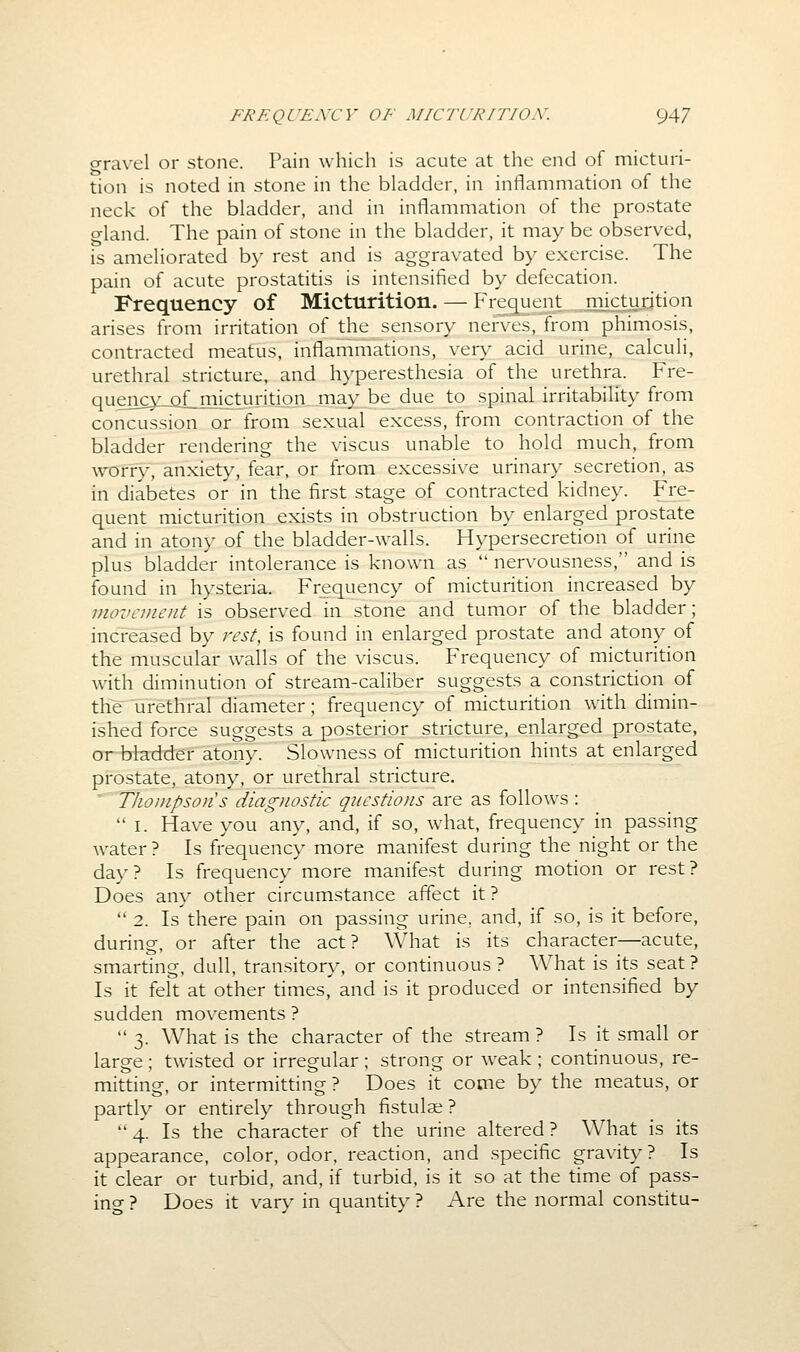 gravel or stone. Pain which is acute at the end of micturi- tion is noted in stone in the bladder, in inflammation of the neck of the bladder, and in inflammation of the prostate gland. The pain of stone in the bladder, it may be observed, is ameliorated by rest and is aggravated by exercise. The pain of acute prostatitis is intensified by defecation. Frequency of Micturition. — Freg^uent mictuxition arises from irritation of the sensory nerves, from phimosis, contracted meatus, inflammations, very acid urine, calculi, urethral stricture, and hyperesthesia of the urethra. Fre- quency_QLmLCt3Uitipn.may.be due to spinal irritability from concussion or from sexual excess, from contraction of the bladder rendering the viscus unable to hold much, from worry, anxiety, fear, or from excessive urinary secretion, as in diabetes or in the first stage of contracted kidney. Fre- quent micturition exists in obstruction by enlarged prostate and in atony of the bladder-walls. Hypersecretion of urine plus bladder intolerance is known as  nervousness, and is found in hysteria. Frequency of micturition increased by vwvcuient is observed in stone and tumor of the bladder; increased by rest, is found in enlarged prostate and atony of the muscular walls of the viscus. Frequency of micturition wdth diminution of stream-caliber suggests a constriction of the urcthral diameter; frequency of micturition with dimin- ished force suggests a posterior stricture, enlarged prostate, or bladder atony. Slowness of micturition hints at enlarged prostate, atony, or urethral stricture. Tlioiiipsons diagnostic questions are as follows :  I. Have you any, and, if so, what, frequency in passing water ? Is frequency more manifest during the night or the day? Is frequency more manifest during motion or rest? Does any other circumstance affect it ?  2. Is there pain on passing urine, and, if so, is it before, during, or after the act? What is its character—acute, smarting, dull, transitory, or continuous ? What is its seat ? Is it felt at other times, and is it produced or intensified by sudden movements ?  3. What is the character of the stream ? Is it small or large; twisted or irregular; strong or w^eak ; continuous, re- mitting, or intermitting ? Does it come by the meatus, or partly or entirely through fistulae ? 4. Is the character of the urine altered? What is its appearance, color, odor, reaction, and specific gravity? Is it clear or turbid, and, if turbid, is it so at the time of pass- ing ? Does it vary in quantity ? Are the normal constitu-