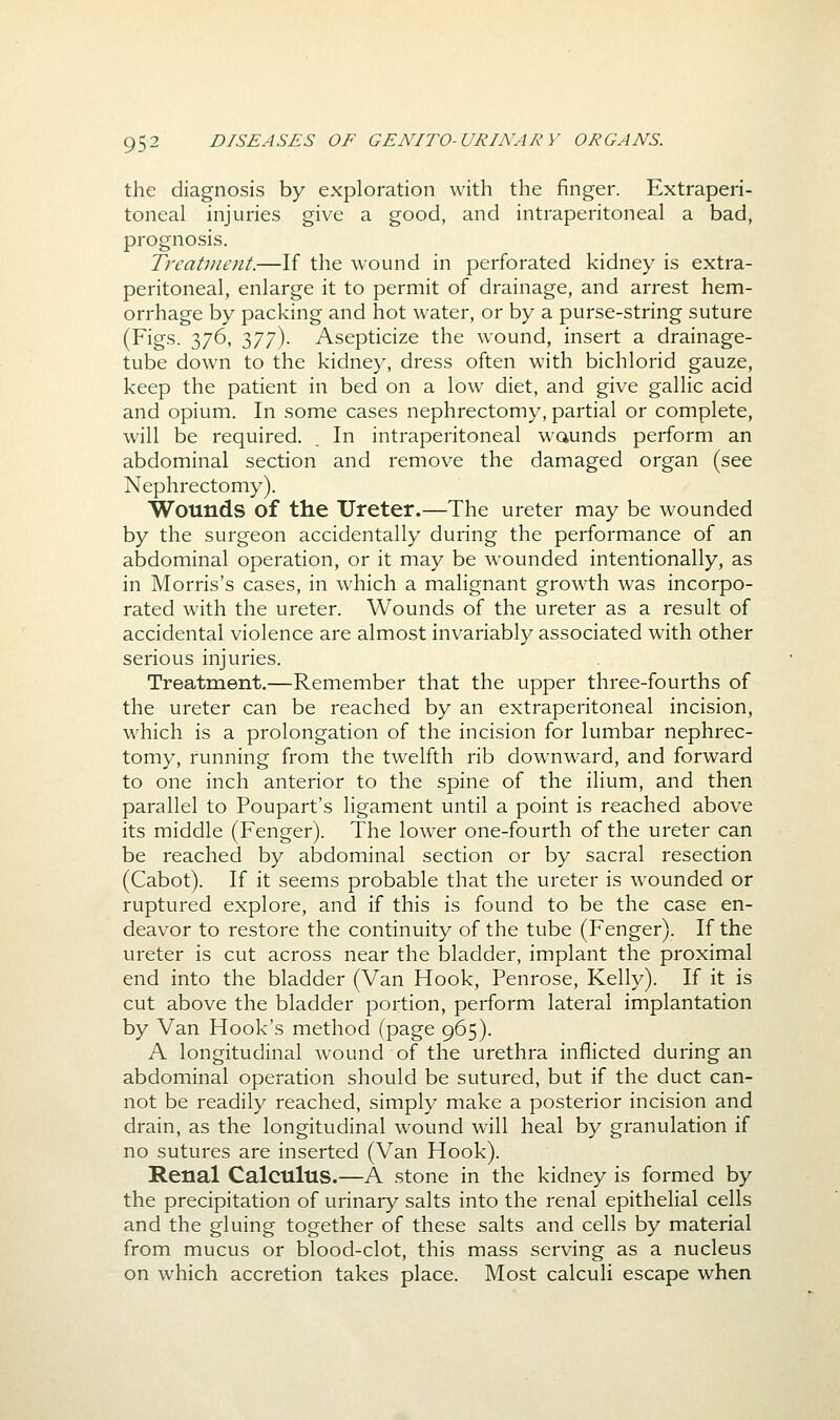 the diagnosis by exploration with the finger. Extraperi- toneal injuries give a good, and intraperitoneal a bad, prognosis. TrcaUnent.—If the wound in perforated kidney is extra- peritoneal, enlarge it to permit of drainage, and arrest hem- orrhage by packing and hot water, or by a purse-string suture (Figs. 376, 377). Asepticize the wound, insert a drainage- tube down to the kidney, dress often with bichlorid gauze, keep the patient in bed on a low diet, and give gallic acid and opium. In some cases nephrectomy, partial or complete, will be required. In intraperitoneal waunds perform an abdominal section and remove the damaged organ (see Nephrectomy). Wounds of the Ureter.—The ureter may be wounded by the surgeon accidentally during the performance of an abdominal operation, or it may be wounded intentionally, as in Morris's cases, in which a malignant growth was incorpo- rated with the ureter. Wounds of the ureter as a result of accidental violence are almost invariably associated with other serious injuries. Treatment.—Remember that the upper three-fourths of the ureter can be reached by an extraperitoneal incision, which is a prolongation of the incision for lumbar nephrec- tomy, running from the twelfth rib downward, and forward to one inch anterior to the spine of the ilium, and then parallel to Poupart's ligament until a point is reached above its middle (Fenger). The lower one-fourth of the ureter can be reached by abdominal section or by sacral resection (Cabot). If it seems probable that the ureter is wounded or ruptured explore, and if this is found to be the case en- deavor to restore the continuity of the tube (Fenger). If the ureter is cut across near the bladder, implant the proximal end into the bladder (Van Hook, Penrose, Kelly). If it is cut above the bladder portion, perform lateral implantation by Van Hook's method (page 965). A longitudinal wound of the urethra inflicted during an abdominal operation should be sutured, but if the duct can- not be readily reached, simply make a posterior incision and drain, as the longitudinal wound will heal by granulation if no sutures are inserted (Van Hook). Renal Calculus.—A stone in the kidney is formed by the precipitation of urinaiy salts into the renal epithelial cells and the gluing together of these salts and cells by material from mucus or blood-clot, this mass serving as a nucleus on which accretion takes place. Most calculi escape when