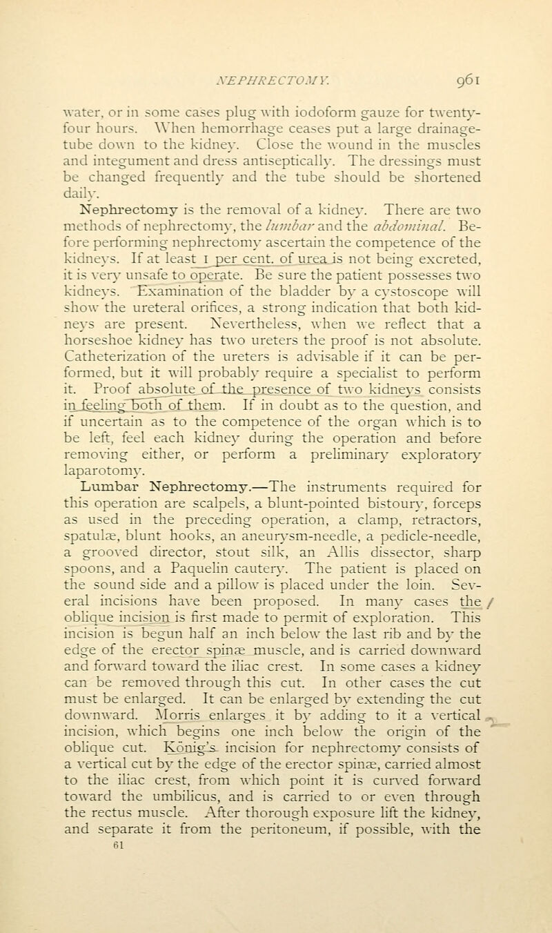 water, or in some cases plug with iodoform gauze for twentj'- four hours. When hemorrhage ceases put a large drainage- tube down to the kidney. Close the wound in the muscles and integument and dress antiseptically. The dressings must be changed frequently and the tube should be shortened daily. Nephi'ectomy is the remo\aI of a kidney. There are two methods oi nephrectomy, the lumbar and the abdoviinal. Be- fore perlbrming nephrectom\- ascertain the competence of the kidneys. If at least i £er cent, of urea is not being excreted, it is ver}' unsafe to operate. Be sure the patient possesses two kidneys. Examination of the bladder by a cystoscope will show the ureteral orifices, a strong indication that both kid- neys are present. Nevertheless, when we reflect that a horseshoe kidney has two ureters the proof is not absolute. Catheterization of the ureters is advisable if it can be per- formed, but it will probably require a specialist to perform it. Proof absolute QiLllie_pi::es;ence of two kidneys consists inJ^elingrbbtlTof .them. If in doubt as to the question, and if uncertain as to the competence of the organ which is to be left, feel each kidney during the operation and before removing either, or perform a preliminar}- explorator}- laparotomy. Lumbar Nephrectomy.—The instruments required for this operation are scalpels, a blunt-pointed bistour}-, forceps as used in the preceding operation, a clamp, retractors, spatulae, blunt hooks, an aneur}-sm-needle, a pedicle-needle, a grooved director, stout silk, an Allis dissector, sharp spoons, and a Paquelin cauteiy. The patient is placed on the sound side and a pillow is placed under the loin. Sev- eral incisions ha\e been proposed. In many cases the / oblique incisj^ is first made to permit of exploration. This incision is begun half an inch below the last rib and by the edge of the erectqr^pinae muscle, and is carried downward and forward toward the iliac crest. In some cases a kidney can be removed through this cut. In other cases the cut must be enlarged. It can be enlarged by extending the cut downward. ]\Iorris enlarges it b}* adding to it a vertical -, incision, which begins one inch below the origin of the oblique cut. Konigls- incision for nephrectomy consists of a vertical cut by the edge of the erector spinae, carried almost to the iliac crest, from which point it is cur\'ed forward toward the umbilicus, and is carried to or even through the rectus muscle. After thorough exposure lift the kidney, and separate it from the peritoneum, if possible, with the 61