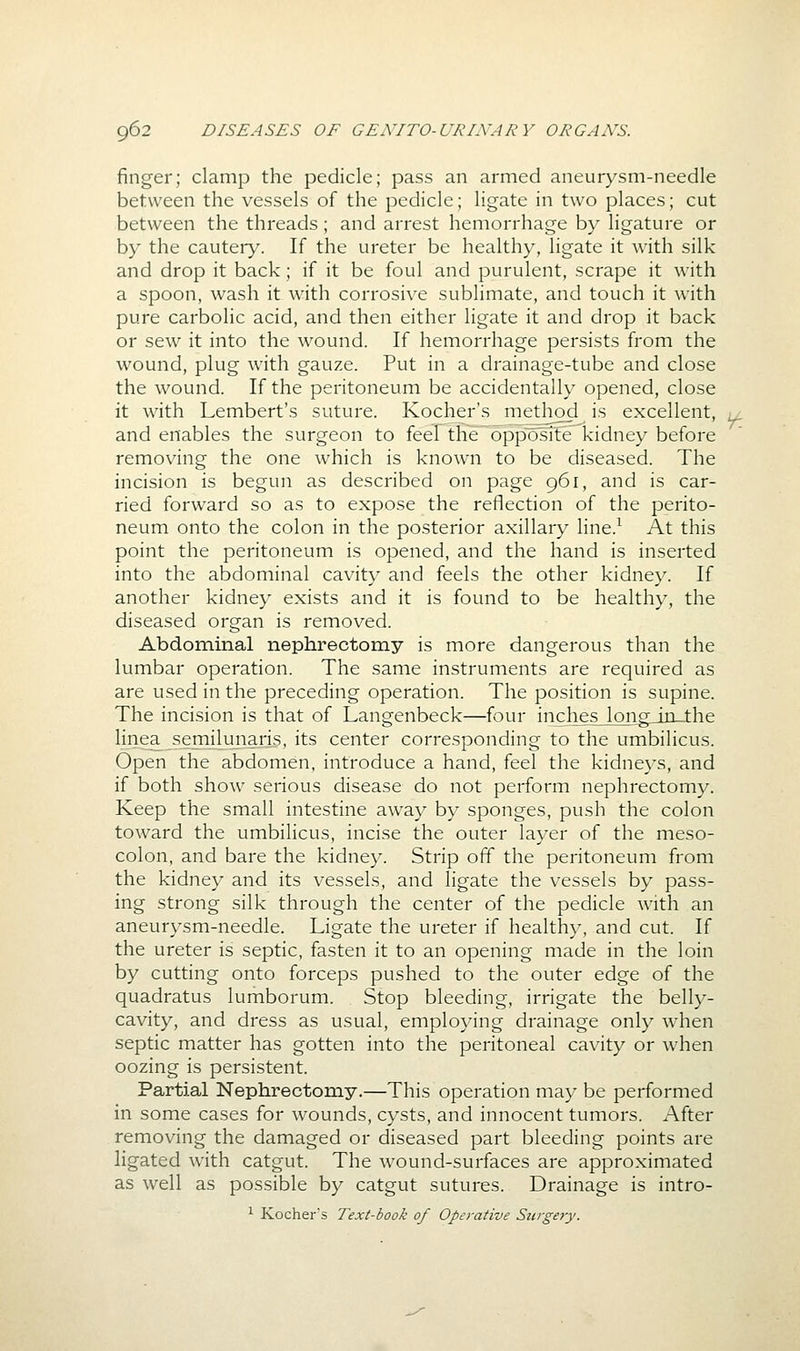 finger; clamp the pedicle; pass an armed aneurysm-needle between the vessels of the pedicle; ligate in two places; cut between the threads; and arrest hemorrhage by ligature or by the cauteiy. If the ureter be healthy, ligate it with silk and drop it back; if it be foul and purulent, scrape it with a spoon, wash it with corrosive sublimate, and touch it with pure carbolic acid, and then either ligate it and drop it back or sew it into the wound. If hemorrhage persists from the wound, plug with gauze. Put in a drainage-tube and close the wound. If the peritoneum be accidentally opened, close it with Lembert's suture. Kocher's method is excellent, and enables the surgeon to feel the opposite kidney before removing the one which is known to be diseased. The incision is begun as described on page 961, and is car- ried forward so as to expose the reflection of the perito- neum onto the colon in the posterior axillary line.^ At this point the peritoneum is opened, and the hand is inserted into the abdominal cavity and feels the other kidney. If another kidney exists and it is found to be healthy, the diseased organ is removed. Abdominal nephrectomy is more dangerous than the lumbar operation. The same instruments are required as are used in the preceding operation. The position is supine. The incision is that of Langenbeck—four inclies_loiio;^irL_the linea semilunaris, its center corresponding to the umbilicus. Open the abdomen, introduce a hand, feel the kidneys, and if both show serious disease do not perform nephrectomy. Keep the small intestine away by sponges, push the colon toward the umbilicus, incise the outer layer of the meso- colon, and bare the kidney. Strip off the peritoneum from the kidney and its vessels, and ligate the vessels by pass- ing strong silk through the center of the pedicle with an aneurysm-needle. Ligate the ureter if healthy, and cut. If the ureter is septic, fasten it to an opening made in the loin by cutting onto forceps pushed to the outer edge of the quadratus lumborum. Stop bleeding, irrigate the belly- cavity, and dress as usual, employing drainage only when septic matter has gotten into the peritoneal cavity or when oozing is persistent. Partial Nephrectomy.—This operation may be performed in some cases for wounds, cysts, and innocent tumors. After removing the damaged or diseased part bleeding points are ligated with catgut. The wound-surfaces are approximated as well as possible by catgut sutures. Drainage is intro- ^ Kochers Text-book of Operative Surgery. r.