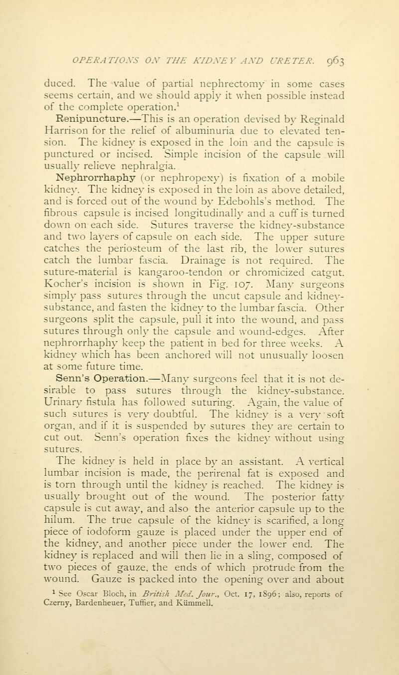 duced. The value of partial nephrectomy in some cases seems certain, and we should apph* it when possible instead of the complete operation.^ Renipuncture.—This is an operation devised by Reginald Harrison for the relief of albuminuria due to elevated ten- sion. The kidney is exposed in the loin and the capsule is punctured or incised. Simple incision of the capsule will usually relieve nephralgia. Nephrorrhaphy (or nephropexy) is fixation of a mobile kidney. The kidney is exposed in the loin as above detailed, and is forced out of the wound by Edebohls's method. The fibrous capsule is incised longitudinally and a cuff is turned down on each side. Sutures traverse the kidney-substance and two layers of capsule on each side. The upper suture catches the periosteum of the last rib, the lower sutures catch the lumbar fascia. Drainage is not required. The suture-material is kangaroo-tendon or chromicized catgut. Kocher's incision is shown in Fig. 107. ]\Iany surgeons simply pass sutures through the uncut capsule and kidne}-- substance, and fasten the kidney to the lumbar fascia. Other surgeons split the capsule, pull it into the wound, and pass sutures through only the capsule and wound-edges. After nephrorrhaphy keep the patient in bed for three weeks. A kidney which has been anchored will not unusually loosen at some future time. Senn's Operation.—Man}- surgeons feel that it is not de- sirable to pass sutures through the kidney-substance. Urinary fistula has followed suturing. Again, the value of such sutures is very doubtful. The kidney is a very soft organ, and if it is suspended by sutures they are certain to cut out. Senn's operation fixes the kidne}- without using sutures. The kidney is held in place b}' an assistant. A vertical lumbar incision is made, the perirenal fat is exposed and is torn through until the kidney is reached. The kidne}- is usually brought out of the w-ound. The posterior fattv capsule is cut awa}-, and also the anterior capsule up to the hilum. The true capsule of the kidne}- is scarified, a long piece of iodoform gauze is placed under the upper end of the kidney, and another piece under the lower end. The kidney is replaced and will then lie in a sling, composed of two pieces of gauze, the ends of Avhich protrude from the wound. Gauze is packed into the opening over and about ^ See Oscar Bloch, in British Med. Jour., Oct. 17, 1S96; also, reports of Czemy, Bardenheuer, Tuffier, and Kiimmell.