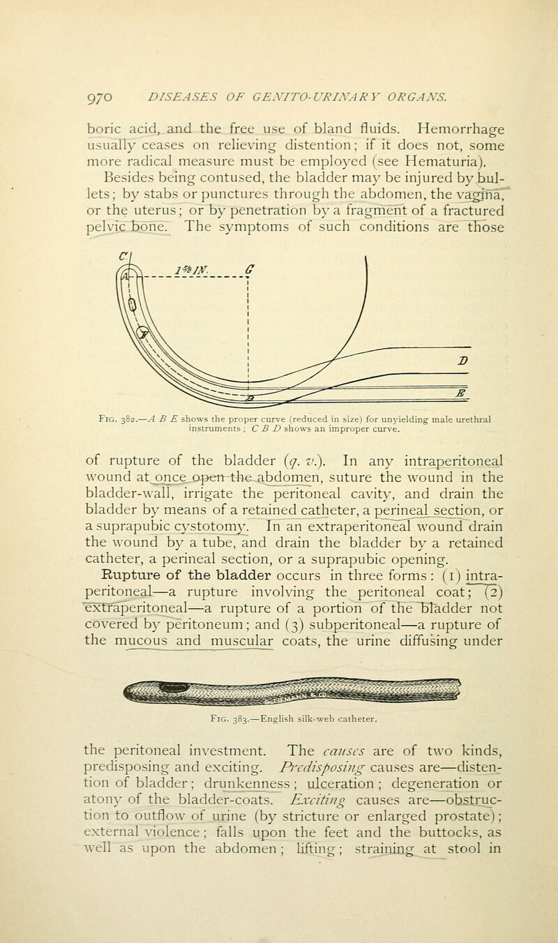 boric acid, and the free use of bland fluids. Hemorrhage usually ceases on relieving distention; if it does not, some more radical measure must be employed (see Hematuria). Besides being contused, the bladder may be injured by bul- lets; by stabs or punctures through the abdomen, the yagiiia^ or the uterus; or'by penetration by a fragment of a fractured pelvfc tone? The symptoms of such conditions are those Fig. 382.—A B E shows the proper curve (reduced in size) for unyielding male urethral instruments ; C B D shows an improper curve. of rupture of the bladder {q. z/.). In any intraperitoneal wound at__once,x)p>en-the^abdomen, suture the wound in the bladder-wall, irrigate the peritoneal cavity, and drain the bladder by means of a retained catheter, a perineaL section, or a suprapubic cystotomy. In an extraperitoneal wound drain the wound by a tube, and drain the bladder by a retained catheter, a perineal section, or a suprapubic opening. Rupture of the bladder occurs in three forms: (i) intra- peritoneal—a rupture involving the peritoneal coat'^ (2) extTaperitoneal—a rupture of a portion of the bladder not covered by peritoneum; and (3) subperitoneal—a rupture of the mucous and muscular coats, the urine diffusing under Fig. 383.—English silk-web catheter. the peritoneal investment. The causes are of two kinds, predisposing and exciting. Predisposing causes are—disten- tion of bladder; drunkenness ; ulceration ; degeneration or atony of the bladder-coats. Exciting causes are—obstruc- tion to outflow of urine (by stricture or enlarged prostate); external violence ; falls upon the feet and the buttocks, as well as upon the abdomen ; lifting; straining at stool in