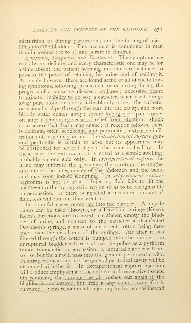micturition, or during parturition ; and the forcing of injec- tions into the bladder. This accident is commoner in men than in women (10 to i), and is rare in children. Svviptovis^ Diagnosis, and Treatment.—The s\mptoms are not always definite, and every characteristic one may be for a time absent, the patient seeming in some rare instances to possess the power of retaining his urine and of voiding it. As a rule, however, there are found some or all of the follow- ing symptoms, following an accident or occurring during the progress of a causative disease : collapse ; excessive desire to urinate; inability to do so ; a catheter, when used, brings awav pure blood or a ven,- little blood}' urine ; the catheter occasionally slips through the tear into the cavit}', and more bloody water comes away: severe hypogastric pain comes on after._atemporar}- sense of relief from retention; shock is so severe that death may ensue; if reaction follows, there is delirium, often septicemia and peritonitis; extensive-infil- trations of urine maj^ occur. \\\ intraperitoneal rnptiire gen- eral_peritonitis is certain to arise, but its appearance may be postponed for several da}-s if the urine is healthy. In these cases the extravasation is noted as a simple swelling, probabh' on one side onh*. In extraperitoneal rnpttcre the urine may infiltrate the perineum, the scrotum, the- thighs, and under the integuments of the abdomen and the back, and may soon induce sloughing. In subperitoneal riipture peritonitis is apt to arise. Injecting fluid fails to lift the blacJdCT-into the hypogastric region so as to be recognizable on percussion. If there is injected a measured amount of fluid, less will run out than went in. In doubtful cases pump air into the bladder. A bicycle pump can be used (Brown), or a Davidson syringe (KeenV Keen's directions are to insert a catheter, empt}' the blad- der of urine, and connect to the catheter a disinfected Davidson's syringe, a mass of absorbent cotton being fast- ened over the distal end of the s}-ringe. Air after it has filtered through the cotton is pumped into the bladder: an unruptured bladder will rise above the pubes as a pyriform tumor, t\'mpanitic on percussion ; a ruptured bladder will not so rise, but the air will pass into the general peritoneal cavity. In intraperitoneal rupture the general peritoneal cavit}' will be distended with the air. In extraperitoneal rupture injection will produce emphysema of the extravesical connective tissues. On removing the syringe the air rushes out again,if the bladder-is-unruptured^ but little if any comes away if it is ruptured. Senn recommends injecting hydrogen gas instead