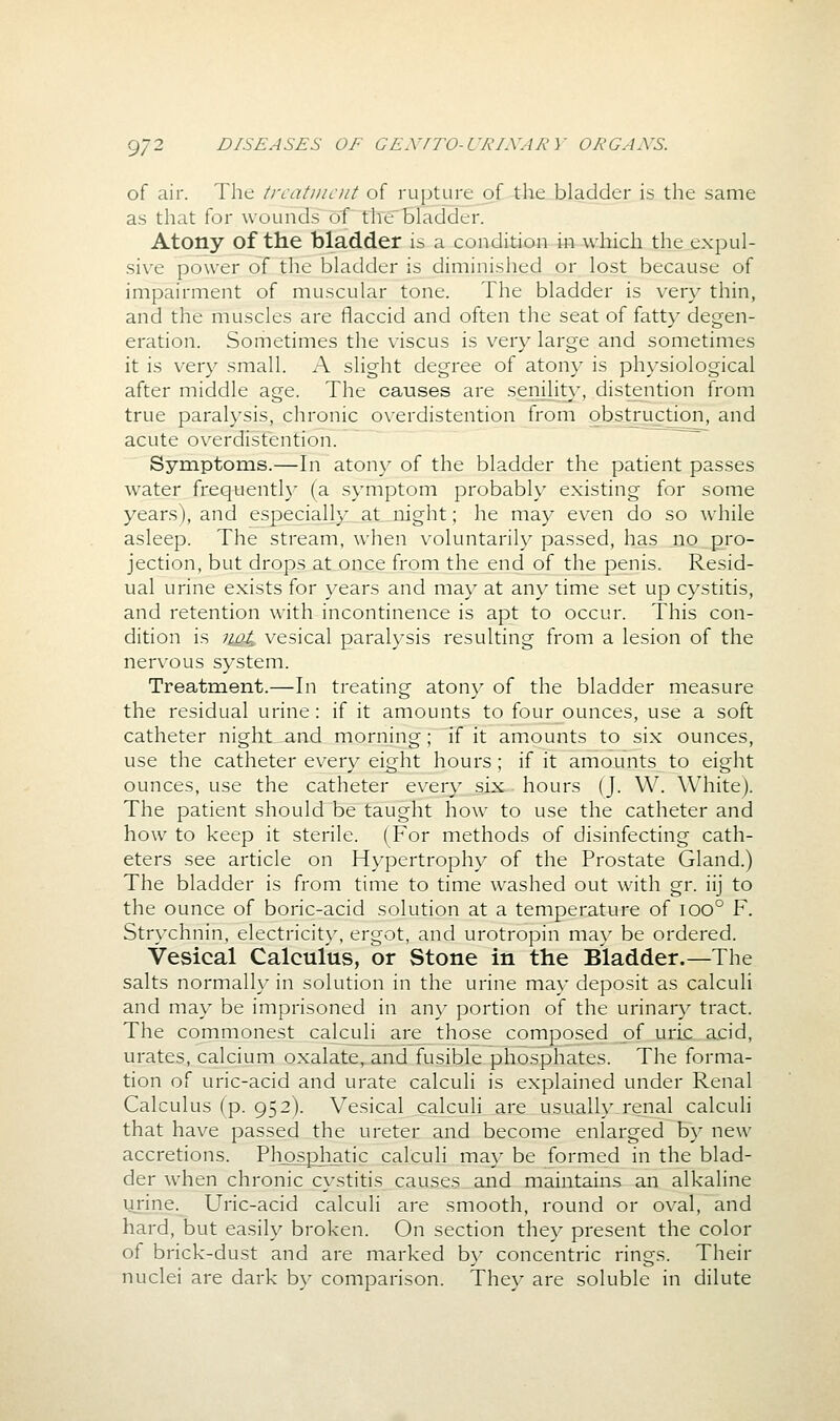 of air. The trcatinciit of rupture of the bladder is the same as that for wounds of thebladder. Atony of the bladder is a condition in which the expul- sive power of the bladder is diminished or lost because of impairment of muscular tone. The bladder is very thin, and the muscles are flaccid and often the seat of fatty degen- eration. Sometimes the viscus is very large and sometimes it is very small. A slight degree of atony is physiological after middle age. The causes are senility, distention from true paralysis, chronic overdistention from obstruction, and acute ov^erdistention. Symptoms.—In atony of the bladder the patient passes water frequentl}' (a symptom probably existing for some years), and especially at iiight; he may even do so while asleep. The stream, when voluntarily passed, has no pro- jection, but drops at once from the end of the penis. Resid- ual urine exists for years and may at any time set up cystitis, and retention with incontinence is apt to occur. This con- dition is noi, vesical paralysis resulting from a lesion of the nervous system. Treatment.—In treating atony of the bladder measure the residual urine: if it amounts to four ounces, use a soft catheter night_an,d morning; if it amounts to six ounces, use the catheter every eight hours ; if it amounts to eight ounces, use the catheter every six hours (J. W. White). The patient should be taught how to use the catheter and how to keep it sterile. (For methods of disinfecting cath- eters see article on Hypertrophy of the Prostate Gland.) The bladder is from time to time washed out with gr. iij to the ounce of boric-acid solution at a temperature of ioo° F. Strychnin, electricity, ergot, and urotropin may be ordered. Vesical Calculus, or Stone in the Bladder.—The salts normally in solution in the urine may deposit as calculi and may be imprisoned in any portion of the urinary tract. The commonest cakuli are those composed of uric acid, urates, calcium oxalate,.aad fusible phosphates. The forma- tion of uric-acid and urate calculi is explained under Renal Calculus (p. 952). Vesical calculi are usually renal calculi that have passed the ureter and become enlarged by new accretions. Pliosphatic calculi ma\' be formed in the blad- der when chronic cystitis causes and maintains an alkaline urine. Uric-acid calculi are smooth, round or oval, and hard, but easily broken. On section they present the color of brick-dust and are marked by concentric rings. Their nuclei are dark by comparison. They are soluble in dilute