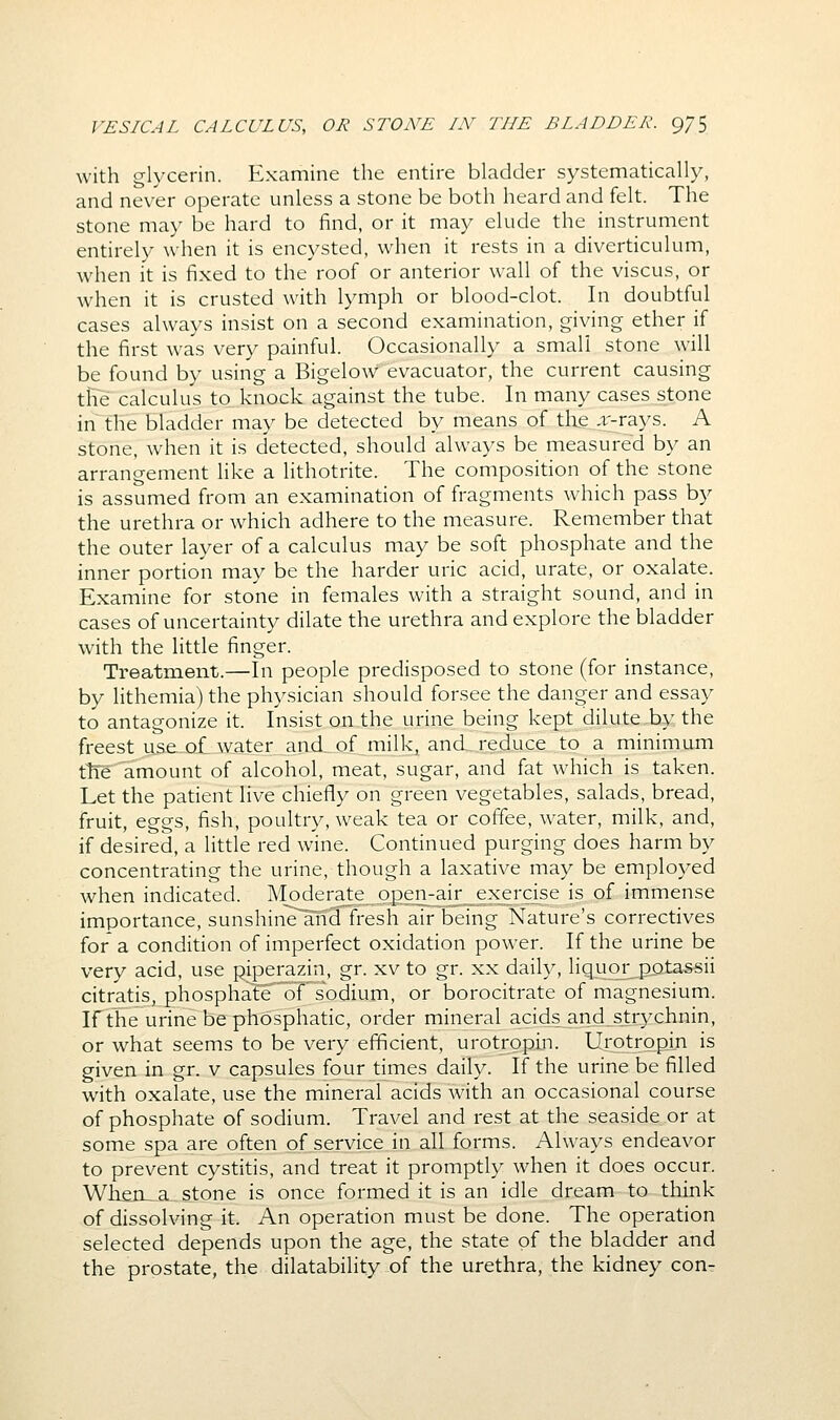 with glycerin. Examine the entire bladder systematically, and never operate unless a stone be both heard and felt. The stone may be hard to find, or it may elude the instrument entirely when it is encysted, when it rests in a diverticulum, when it is fixed to the roof or anterior wall of the viscus, or when it is crusted with lymph or blood-clot. In doubtful cases always insist on a second examination, giving ether if the first was very painful. Occasionally a small stone will be found by using a Bigelow evacuator, the current causing tlie calculus to. knock against the tube. In many cases stone in the bladder may be detected by means of tlie Aj-rays. A stone, when it is detected, should always be measured by an arrangement like a lithotrite. The composition of the stone is assumed from an examination of fragments which pass by the urethra or which adhere to the measure. Remember that the outer layer of a calculus may be soft phosphate and the inner portion may be the harder uric acid, urate, or oxalate. Examine for stone in females with a straight sound, and in cases of uncertainty dilate the urethra and explore the bladder with the little finger. Treatment.—In people predisposed to stone (for instance, by lithemia) the physician should forsee the danger and essay to antagonize it. Insist on the urine being kept dilute by the freest use-ol w_ater and_ of milk, and reduce to a minimum tte amount of alcohol, meat, sugar, and fat which is taken. Let the patient live chiefly on green vegetables, salads, bread, fruit, eggs, fish, poultry, weak tea or coffee, water, milk, and, if desired, a little red wine. Continued purging does harm by concentrating the urine, though a laxative may be employed when indicated. Moderate opejvai£_exercise is of immense importance, sunshin^~an3fi^sh air being Nature's correctives for a condition of imperfect oxidation power. If the urine be very acid, use piperazin, gr. xv to gr. xx daily, liquor potassii citratis, phospha!eo?'sodium, or borocitrate of magnesium. If the urine bephbsphatic, order mineral acids^and.strychnin, or what seems to be very efficient, urotrgpin. Urotropin is given in gr. v capsules four times daily. If the urine be filled with oxalate, use the mineral acids with an occasional course of phosphate of sodium. Travel and rest at the seaside or at some spa are often of service in all forms. Always endeavor to prevent cystitis, and treat it promptly when it does occur. Wken^a stone is once formed it is an idle dream to think of dissolving it. An operation must be done. The operation selected depends upon the age, the state of the bladder and the prostate, the dilatability of the urethra, the kidney con-