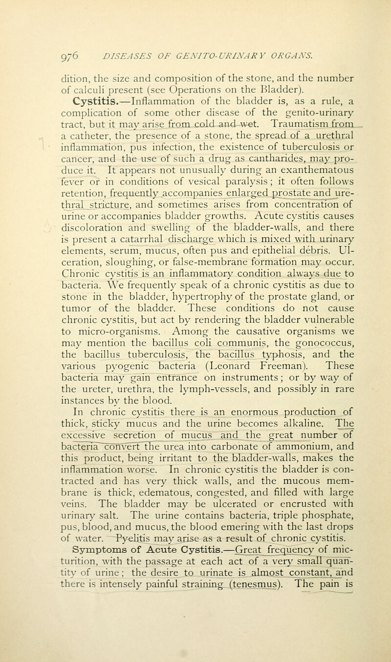 dition, the size and composition of the stone, and the number of calcuh present (see Operations on the Bladder). Cystitis.—Inflammation of the bladder is, as a rule, a complication of some other disease of the genito-urinary tract, but it may arise from cold and wet. Traumatism from a catheter, the presence of a stone, the spread of a urethral inflammation, pus infection, the existence of tuberculosis or cancer, and the use of such a drug as cantharides, may pro- duce it. It appears not unusually during an exanthematous fever or in conditions of vesical paralysis; it often follows retention, frequently accompanies enlarged prostate and ure- thral stricture, and sometimes arises from concentration of urine or accompanies bladder growths. Acute cystitis causes discoloration and swelling of the bladder-walls, and there is present a catarrhal discharge vvhich is mixed with urinary elements, serum, mucus, often pus and epithelial debris. Ul- ceration, sloughing, or false-membrane formation may occur. Chronic cystitis is an inflammatory condition always due to bacteria. We frequently speak of a chronic cystitis as due to stone in the bladder, hypertrophy of the prostate gland, or tumor of the bladder. These conditions do not cause chronic cystitis, but act by rendering the bladder vulnerable to micro-organisms. Among the causative organisms we may mention the bacillus coli communis, the gonococcus, the bacillus tuberculosis, the bacillus typhosis, and the various pyogenic bacteria (Leonard Freeman). These bacteria may gain entrance on instruments; or by way of the ureter, urethra, the lymph-vessels, and possibly in rare instances by the blood. In chronic cystitis there is an enormous production of thick, sticky mucus and the urine becomes alkaline. The excessive secretion of mucus and the great number of bacteriar~conv'ertThe urea into carbonate of ammonium, and this product, being irritant to the bladder-walls, makes the inflammation worse. In chronic cystitis the bladder is con- tracted and has very thick walls, and the mucous mem- brane is thick, edematous, congested, and filled with large veins. The bladder may be ulcerated or encrusted with urinary salt. The urine contains bacteria, triple phosphate, pus, blood, and mucus, the blood emering with the last drops of water. Pyelitis may arise as a result of chronic cystitis. Symptoms of Acute Cystitis.—Great frequency of mic- turition, with the passage at each act of a very small quan- tity of urine; the desire to urinate is almost constantj a.nd there is intensely painful straining (tenesmus). The pain is