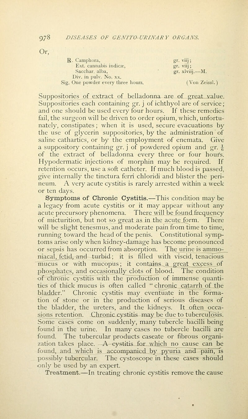 Or, R. Camphora, gr. viij; Ext. cannabis indicse, gr. viij; Sacchar. alba, ' gr. xlviij.—M. Div. in pulv. No. xx. Sig. One powder every three hours. (Von Zeissl.) Suppositories of extract of belladonna are of greaLj^alue. Suppositories each containing gr. j of ichthyol are of service; and one should be used every four hours. If these remedies fail, the surgeon will be driven to order opium, which, unfortu- nately, constipates; when it is used, secure evacuations by the use of glycerin suppositories, by the administration of saline cathartics, or by the employment of enemata. Give a suppository containing gr. j of powdered opium and gr. \ of the extract of belladonna every three or four hours. Hypodermatic injections of morphin may be required. If retention occurs, use a soft catheter. If much blood is passed, give internally the tinctura ferri chloridi and blister the peri- neum. A very acute cystitis is rarely arrested within a week or ten days. Symptoms of Chronic Cystitis.—This condition may be a legacy from acute cystitis or it may appear without any acute precursory phenomena. There will be foundJrequency of micturition, but not so great as in the acute form. There will be slight tenesmus, and moderate pain from time to time, running toward the head of the penis. Constitutional symip- toms arise only when kidney-damage has become pronounced or sepsis has occurred from absorption. The urine is arnm(>_ niacal, fetid^ and turbid; it is filled with viscid, tenacious niucus or with mucopus; it contains a great excess^of phosphates, and occasionally clots of blood. The condition 'of chronic cystitis with the production of immense quanti- ties of thick mucus is often called  chronic catarrh of the bladder. Chronic cystitis may eventuate in the forma- tion of stone or in the production of serious diseases of the bladder, the ureters, and the kidneys. It often occa- sions retention. Chronic cystitis may be due to tuberculosis. Some cases come on suddenly, many tubercle bacilli being found in the urine. In many cases no tubercle bacilli are found. The tubercular products caseate or fibrous organi- zation takes place. A cystitis for, which^no cause can be found, and which is accompanied by pyuria and~pain, fs possibly tubercular. The cystoscope in these cases should •only be used by an expert. Treatment.—In treating chronic cystitis remove the cause