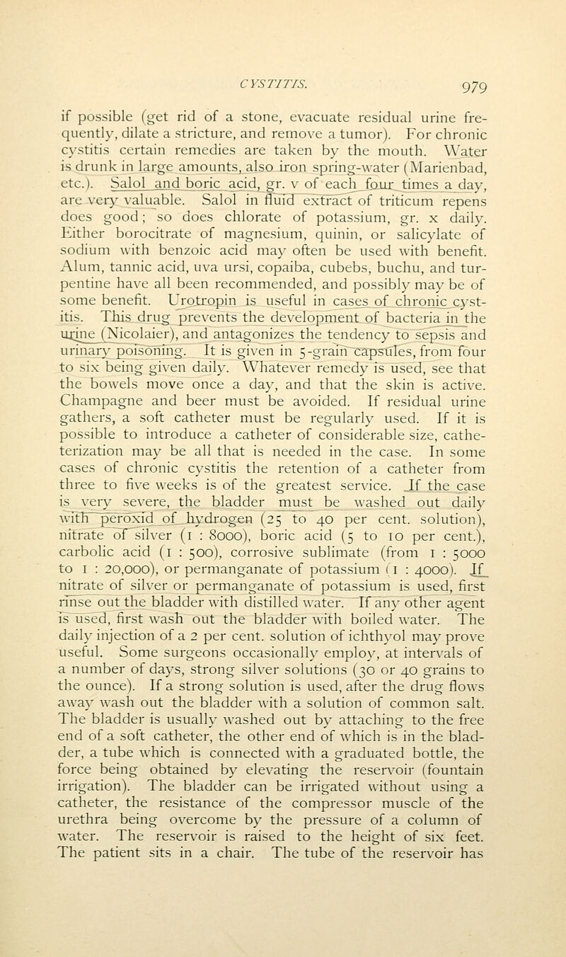 if possible (get rid of a stone, evacuate residual urine fre- quently, dilate a stricture, and remove a tumor). For chronic cystitis certain remedies are taken by the mouth. Water is drunk in large amounts, also iron spring-water (Marienbad, etc.). Salol and boric acid, gr. v of each fQiir_t[mes_a_day, are very valuable. Salol in IfuTd extract of triticum repens does good; so does chlorate of potassium, gr. x daily. Either borocitrate of magnesium, quinin, or salicylate of sodium with benzoic acid may often be used with benefit. Alum, tannic acid, uva ursi, copaiba, cubebs, buchu, and tur- pentine have all been recommended, and possibly may be of some benefit. Urotropin is useful in cases. of_chronic^cyst- itis. This drug prevents the development of bacteria in the mine_^[Nicolaier), and antagonizes the tendency to sepsis and urinary poisoning. It is given in 5-grain capsules, from four to six being given daily. Whatever remedy is used, see that the bowels move once a day, and that the skin is active. Champagne and beer must be avoided. If residual urine gathers, a soft catheter must be regularly used. If it is possible to introduce a catheter of considerable size, cathe- terization may be all that is needed in the case. In some cases of chronic cystitis the retention of a catheter from three to five weeks is of the greatest service. If the case is very severe, the bladder must be washed out daily Avith peroxTd of_^hydrogen (25 to 40 per cent, solution), nitrate of^ilver (i : 8000), boric acid (5 to 10 per cent.), carbolic acid (i : 500), corrosive sublimate (from i : 5000 to I : 20,000), or permanganate of potassium (i : 4000). !£_ nitrate of silver or permanganate of potassium is used, first rmse out the bladder with distilled water. If any other agent Ts used, first wash out the bladder with boiled water. The daily injection of a 2 per cent, solution of ichth}^ol may prove useful. Some surgeons occasionally employ, at intervals of a number of days, strong silver solutions (30 or 40 grains to the ounce). If a strong solution is used, after the drug flows away wash out the bladder with a solution of common salt. The bladder is usually washed out by attaching to the free end of a soft catheter, the other end of which is in the blad- der, a tube which is connected with a graduated bottle, the force being obtained by elevating the reservoir (fountain irrigation). The bladder can be irrigated without using a catheter, the resistance of the compressor muscle of the urethra being overcome by the pressure of a column of water. The reservoir is raised to the height of six feet. The patient sits in a chair. The tube of the reservoir has