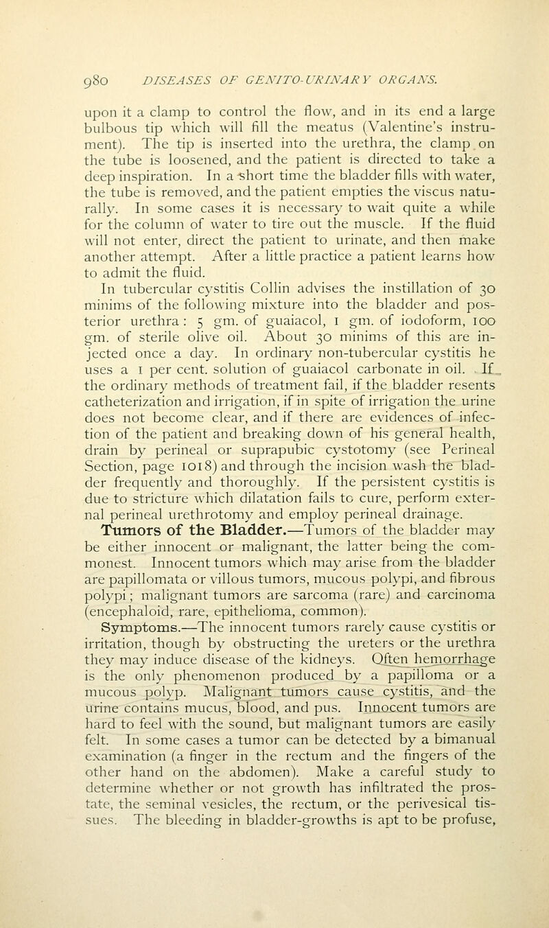 upon it a clamp to control the flow, and in its end a large bulbous tip which will fill the meatus (Valentine's instru- ment). The tip is inserted into the urethra, the clamp on the tube is loosened, and the patient is directed to take a deep inspiration. In a -short time the bladder fills with water, the tube is removed, and the patient empties the viscus natu- rally. In some cases it is necessary to wait quite a while for the column of water to tire out the muscle. If the fluid will not enter, direct the patient to urinate, and then make another attempt. After a little practice a patient learns how to admit the fluid. In tubercular cystitis Collin advises the instillation of 30 minims of the following mixture into the bladder and pos- terior urethra: 5 gm. of guaiacol, i gm. of iodoform, 100 gm. of sterile olive oil. About 30 minims of this are in- jected once a day. In ordinary non-tubercular cystitis he uses a I per cent, solution of guaiacol carbonate in oil. .If., the ordinary methods of treatment fail, if the bladder resents catheterization and irrigation, if in spite of irrigation the urine does not become clear, and if there are evidences of infec- tion of the patient and breaking down of his general health, drain by perineal or suprapubic cystotomy (see Perineal Section, page 1018) and through the incision wash the blad- der frequently and thoroughly. If the persistent cystitis is due to stricture which dilatation fails to cure, perform exter- nal perineal urethrotomy and employ perineal drainage. Tumors of the Bladder.—Tumors of the bladder may be either innocent or malignant, the latter being the com- monest. Innocent tumors which may arise from the bladder are papillomata or villous tumors, mucous polypi, and fibrous polypi; malignant tumors are sarcoma (rare) and carcinoma (encephaloid, rare, epithelioma, common). Symptoms.—^^The innocent tumors rarely cause cystitis or irritation, though by obstructing the ureters or the urethra they may induce disease of the kidneys. Qftenjiemorrhage is the only phenomenon produced by a papilloma or a mucous polyp. Mahgnant tumors cause cystitis, and the urine contains mucus, blood, and pus. Innocent tumors are hard to feel with the sound, but malignant tumors are easily felt. In some cases a tumor can be detected by a bimanual examination (a finger in the rectum and the fingers of the other hand on the abdomen). Make a careful study to determine whether or not growth has infiltrated the pros- tate, the seminal vesicles, the rectum, or the perivesical tis- sues. The bleeding in bladder-growths is apt to be profuse.