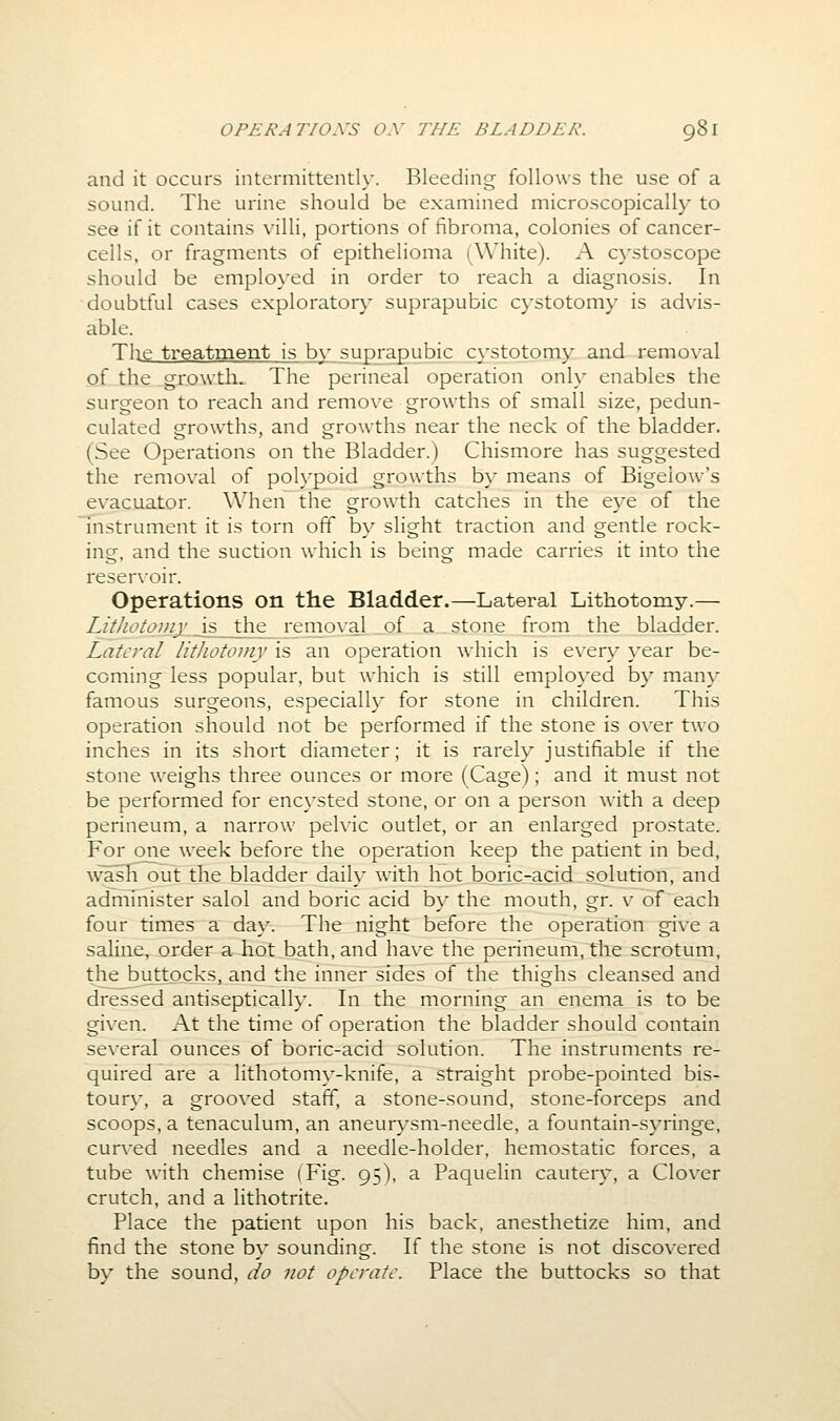 and it occurs intermittently. Bleeding follows the use of a sound. The urine should be examined microscopically to see if it contains villi, portions of fibroma, colonies of cancer- cells, or fragments of epithelioma (White). A cystoscope should be employed in order to reach a diagnosis. In doubtful cases exploratory suprapubic cystotom\' is advis- able. The treatment is by suprapubic c}-stotomy and removal of the growths The perineal operation only enables the surgeon to reach and remove growths of small size, pedun- culated growths, and growths near the neck of the bladder. (See Operations on the Bladder.) Chismore has suggested the removal of poh'poid growths b}' means of Bigeiow's evacuator. When the growth catches in the eye of the Instrument it is torn off by slight traction and gentle rock- ing, and the suction which is being made carries it into the reservoir. Operations on the Bladder.—Lateral Lithotomy.— Litliotoniy is the removal of a stone from the bladder. Lateral litliotomy is an operation which is e\'ery year be- coming less popular, but which is still employed by many famous surgeons, especially for stone in children. This operation should not be performed if the stone is over two inches in its short diameter; it is rarely justifiable if the stone weighs three ounces or more (Cage); and it must not be performed for enc}'sted stone, or on a person with a deep perineum, a narrow pelvic outlet, or an enlarged prostate. For one week before the operation keep the patient in bed, u'ash out the bladder daily with hot boric-acid solution, and administer salol and boric acid by the mouth, gr. v of each four times a day. The night before the operation give a saline, order a hot_bath,and have the perineum, the scrotum, the buttocks, and the inner sides of the thighs cleansed and dressed antiseptically. In the morning an enema is to be given. At the time of operation the bladder should contain several ounces of boric-acid solution. The instruments re- quired are a lithotomy-knife, a straight probe-pointed bis- toury, a grooved staff, a stone-sound, stone-forceps and scoops, a tenaculum, an aneurysm-needle, a fountain-syringe, curved needles and a needle-holder, hemostatic forces, a tube wath chemise (Fig. 95), a Paquelin cautery, a Clover crutch, and a lithotrite. Place the patient upon his back, anesthetize him, and find the stone by sounding. If the stone is not discovered by the sound, do not operate. Place the buttocks so that