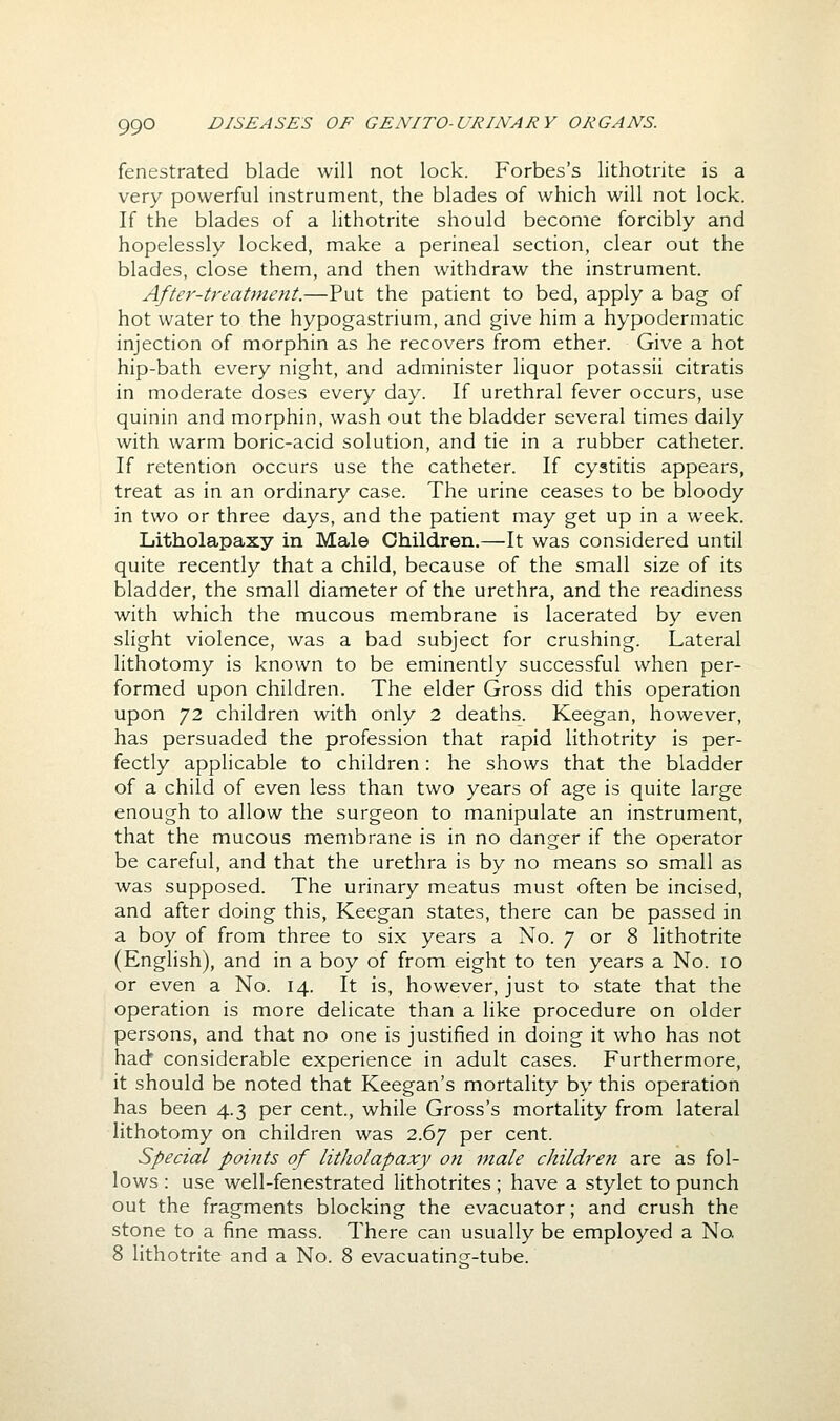 fenestrated blade will not lock. Forbes's lithoti-ite is a very powerful instrument, the blades of which will not lock. If the blades of a lithotrite should become forcibly and hopelessly locked, make a perineal section, clear out the blades, close them, and then withdraw the instrument. After-treatment.—Put the patient to bed, apply a bag of hot water to the hypogastrium, and give him a hypodermatic injection of morphin as he recovers from ether. Give a hot hip-bath every night, and administer liquor potassii citratis in moderate doses every day. If urethral fever occurs, use quinin and morphin, wash out the bladder several times daily with warm boric-acid solution, and tie in a rubber catheter. If retention occurs use the catheter. If cystitis appears, treat as in an ordinary case. The urine ceases to be bloody in two or three days, and the patient may get up in a week. Litholapaxy in Male Children.—It was considered until quite recently that a child, because of the small size of its bladder, the small diameter of the urethra, and the readiness with which the mucous membrane is lacerated by even slight violence, was a bad subject for crushing. Lateral lithotomy is known to be eminently successful when per- formed upon children. The elder Gross did this operation upon 72 children with only 2 deaths. Keegan, however, has persuaded the profession that rapid lithotrity is per- fectly applicable to children: he shows that the bladder of a child of even less than two years of age is quite large enough to allow the surgeon to manipulate an instrument, that the mucous membrane is in no danger if the operator be careful, and that the urethra is by no means so sm.all as was supposed. The urinary meatus must often be incised, and after doing this, Keegan states, there can be passed in a boy of from three to six years a No. 7 or 8 lithotrite (English), and in a boy of from eight to ten years a No. 10 or even a No. 14. It is, however, just to state that the operation is more delicate than a like procedure on older persons, and that no one is justified in doing it who has not had' considerable experience in adult cases. Furthermore, it should be noted that Keegan's mortality by this operation has been 4.3 per cent., while Gross's mortality from lateral lithotomy on children was 2.67 per cent. Special points of Litholapaxy on male children are as fol- lows : use well-fenestrated lithotrites ; have a stylet to punch out the fragments blocking the evacuator; and crush the stone to a fine mass. There can usually be employed a No, 8 lithotrite and a No. 8 evacuatinsr-tube.