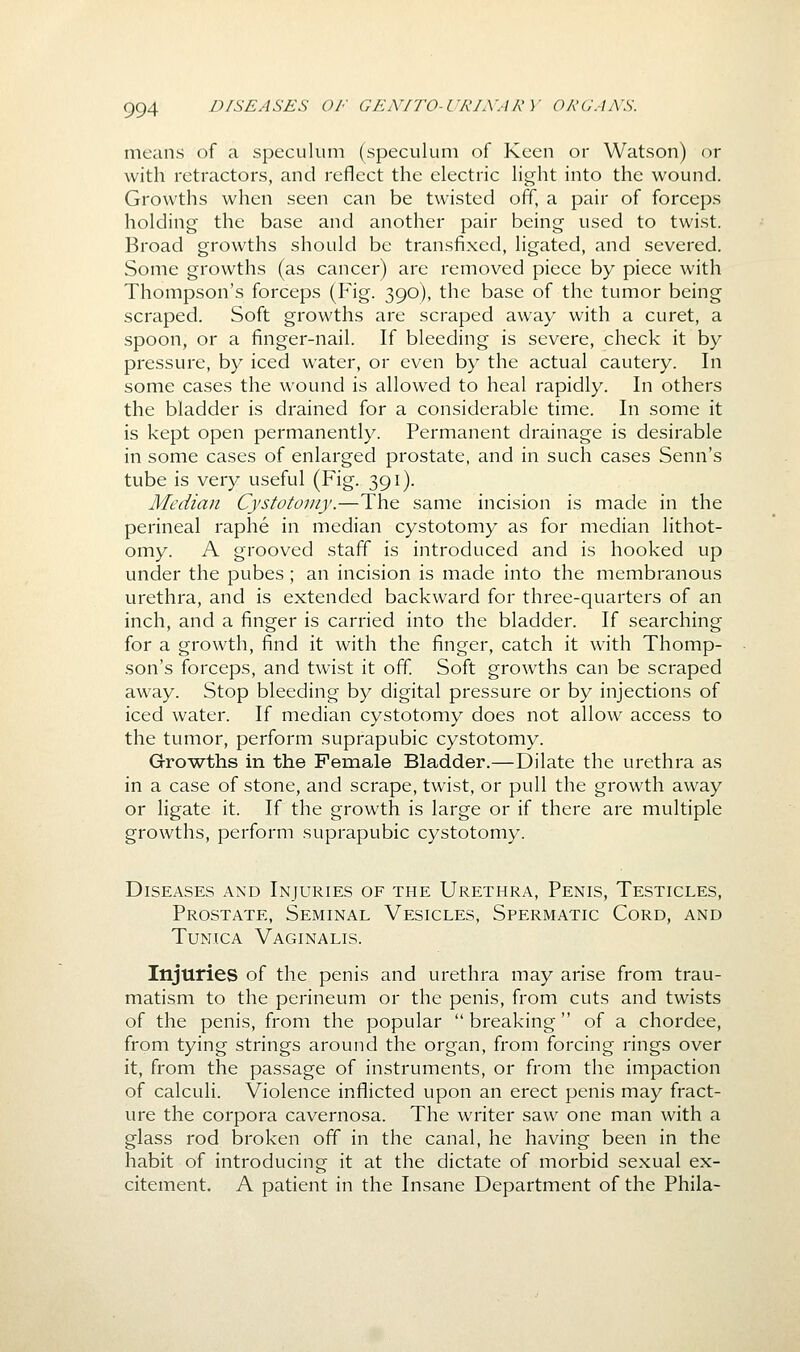 means of a speculum (speculum of Keen or Watson) or with retractors, and reflect the electric light into the wound. Growths when seen can be twisted off, a pair of forceps holding the base and another pair being used to twist. Broad growths should be transfixed, ligated, and severed. Some growths (as cancer) are removed piece by piece with Thompson's forceps (Fig. 390), the base of the tumor being scraped. Soft growths are scraped away with a curet, a spoon, or a finger-nail. If bleeding is severe, check it by pressure, by iced water, or even by the actual cautery. In some cases the wound is allowed to heal rapidly. In others the bladder is drained for a considerable time. In some it is kept open permanently. Permanent drainage is desirable in some cases of enlarged prostate, and in such cases Senn's tube is very useful (Fig. 391). Median Cystotomy.—The same incision is made in the perineal raphe in median cystotomy as for median lithot- omy. A grooved staff is introduced and is hooked up under the pubes ; an incision is made into the membranous urethra, and is extended backward for three-quarters of an inch, and a finger is carried into the bladder. If searching for a growth, find it with the finger, catch it wdth Thomp- son's forceps, and twist it off. Soft growths can be scraped away. Stop bleeding by digital pressure or by injections of iced water. If median cystotomy does not allow access to the tumor, perform suprapubic cystotomy. Growths in the Female Bladder.—Dilate the urethra as in a case of stone, and scrape, twist, or pull the growth away or ligate it. If the growth is large or if there are multiple growths, perform suprapubic cystotomy. Diseases and Injuries of the Urethra, Penis, Testicles, Prostate, Seminal Vesicles, Spermatic Cord, and Tunica Vaginalis. Injuries of the penis and urethra may arise from trau- matism to the perineum or the penis, from cuts and twists of the penis, from the popular breaking of a chordee, from tying strings around the organ, from forcing rings over it, from the passage of instruments, or from the impaction of calculi. Violence inflicted upon an erect penis may fract- ure the corpora cavernosa. The writer saw one man with a glass rod broken off in the canal, he having been in the habit of introducing it at the dictate of morbid sexual ex- citement. A patient in the Insane Department of the Phila-