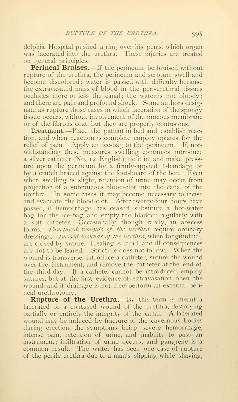 dolphia Hospital pushed a ring over his penis, which organ was lacerated into the urethra. These injuries are treated on general principles. Perineal Bruises.—If the perineum be bruised without rupture of the urethra, the perineum and scrotum swell and become discolored; water is passed with difficult}* because the extravasated mass of blood in the peri-urethral tissues occludes more or less the canal; the water is not bloody; and there are pain and profound shock. Some authors desig- nate as rupture those cases in which laceration of the spongy tissue occurs, without involvement of the mucous membrane or of the fibrous coat, but they are properly contusions. Treatment.—Place the patient in bed and establish reac- tion, and when reaction is complete employ opiates for the relief of pain. Apply an ice-bag to the perineum. If, not- withstanding these measures, swelling continues, introduce a silver catheter (No. 12 English), tie it in, and make press- ure upon the perineum by a firmly-applied T-bandage or by a crutch braced against the foot-board of the bed. Even when swelling is slight, retention of urine may occur from projection of a submucous blood-clot into the canal of the urethra. In some cases it may become necessary to incise and evacuate the blood-clot. After twenty-four hours have passed, if hemorrhage has ceased, substitute a hot-water bag for the ice-bag, and empty the bladder regularly with a soft catheter. Occasionally, though rarely, an abscess forms. Punctured zvounds of tJic nirthra require ordinary dressings. Incised ivonnds of tJic urethra, when longitudinal, are closed by suture. Healing is rapid, and ill consequences are not to be feared. Stricture does not follow. When the wound is transverse, introduce a catheter, suture the wound over the instrument, and remove the catheter at the end of the third day. If a catheter cannot be introduced, employ sutures, but at the first evidence of extravasation open the wound, and if drainage is not free perform an external peri- neal urethrotomy. Rupture of the Urethra.—B)- this term is meant a lacerated or a contused wound of the urethra, destroying partially or entirelx' the integrity of the canal. A lacerated wound may be induced by fracture of the cavernous bodies during erection, the symptoms being severe hemorrhage, intense pain, retention of urine, and inability to pass an instrument; infiltration of urine occurs, and gangrene is a common result. The writer has seen one case of rupture of the penile urethra due to a man's slipping while shaving,