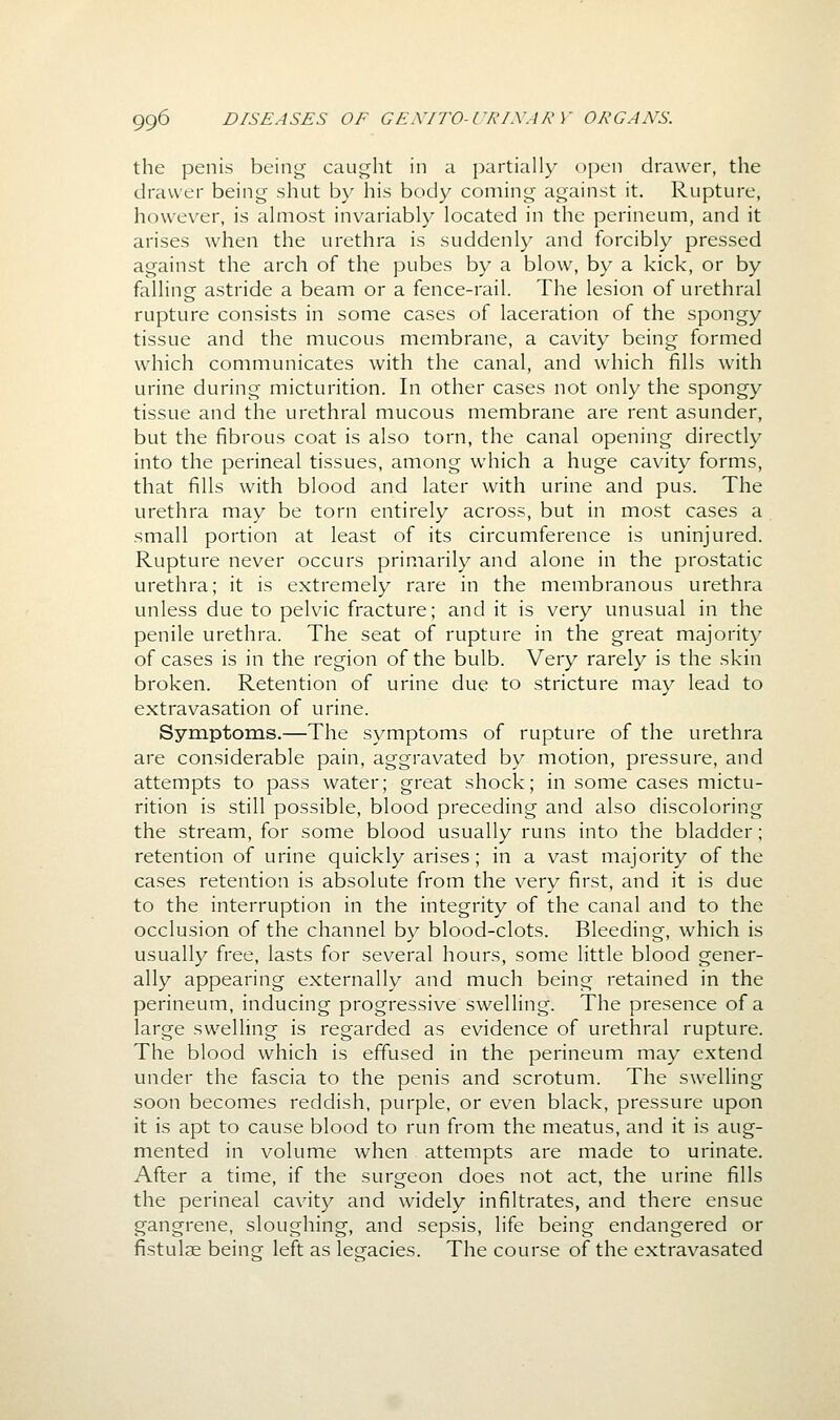 the penis being caught in a partially open drawer, the drawer being shut by his body coming against it. Rupture, however, is almost invariably located in the perineum, and it arises when the urethra is suddenly and forcibly pressed against the arch of the pubes by a blow, by a kick, or by falling astride a beam or a fence-rail. The lesion of urethral rupture consists in some cases of laceration of the spongy tissue and the mucous membrane, a cavity being formed which communicates with the canal, and which fills with urine during micturition. In other cases not only the spongy tissue and the urethral mucous membrane are rent asunder, but the fibrous coat is also torn, the canal opening directly into the perineal tissues, among which a huge cavity forms, that fills with blood and later with urine and pus. The urethra may be torn entirely across, but in most cases a small portion at least of its circumference is uninjured. Rupture never occurs primarily and alone in the prostatic urethra; it is extremely rare in the membranous urethra unless due to pelvic fracture; and it is very unusual in the penile urethra. The seat of rupture in the great majority of cases is in the region of the bulb. Very rarely is the skin broken. Retention of urine due to stricture may lead to extravasation of urine. Symptoms.—The symptoms of rupture of the urethra are considerable pain, aggravated by motion, pressure, and attempts to pass water; great shock; in some cases mictu- rition is still possible, blood preceding and also discoloring the stream, for some blood usually runs into the bladder; retention of urine quickly arises; in a vast majority of the cases retention is absolute from the very first, and it is due to the interruption in the integrity of the canal and to the occlusion of the channel by blood-clots. Bleeding, which is usually free, lasts for several hours, some little blood gener- ally appearing externally and much being retained in the perineum, inducing progressive swelling. The presence of a large swelling is regarded as evidence of urethral rupture. The blood which is effused in the perineum may extend under the fascia to the penis and scrotum. The swelling soon becomes reddish, purple, or even black, pressure upon it is apt to cause blood to run from the meatus, and it is aug- mented in volume when attempts are made to urinate. After a time, if the surgeon does not act, the urine fills the perineal cavity and widely infiltrates, and there ensue gangrene, sloughing, and sepsis, life being endangered or fistulae being left as legacies. The course of the extravasated