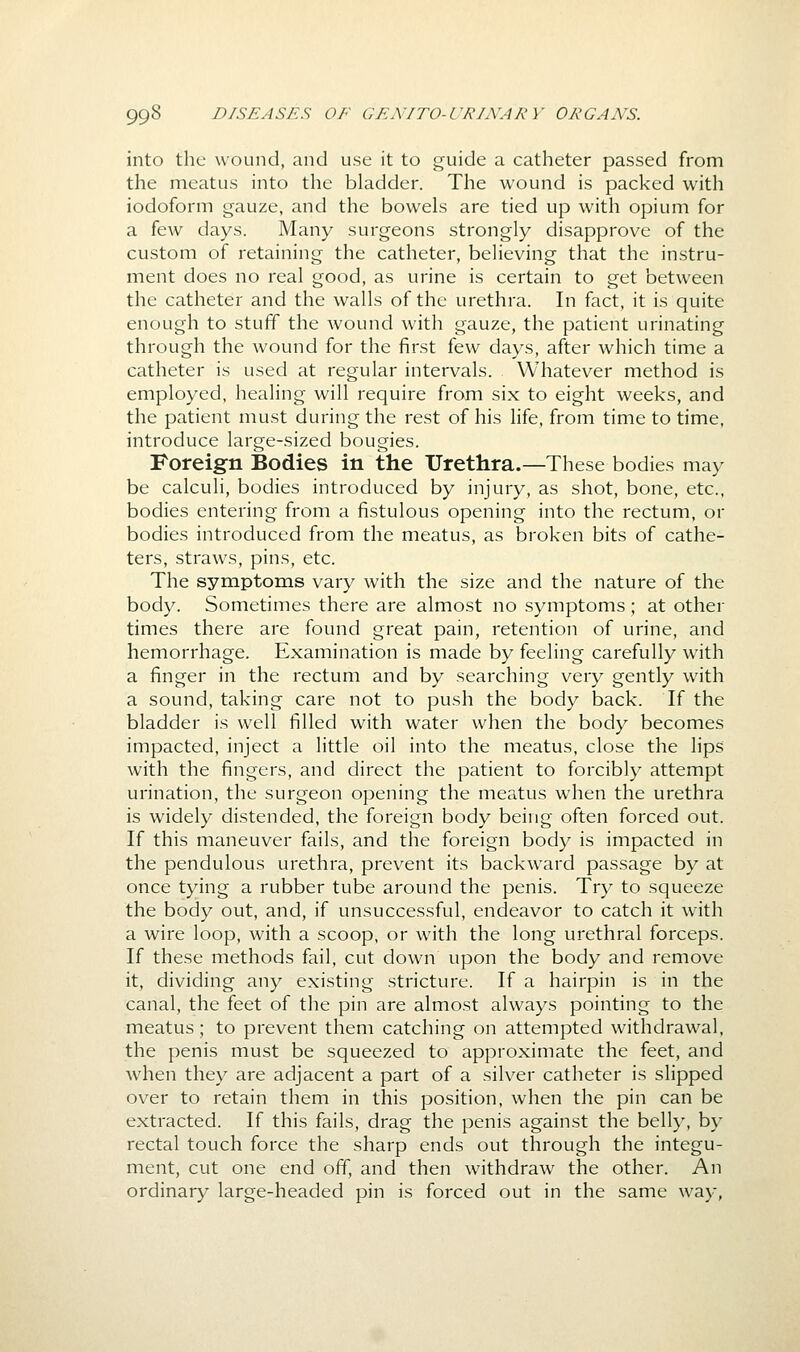 into the wound, and use it to guide a catheter passed from the meatus into the bladder. The wound is packed with iodoform gauze, and the bowels are tied up with opium for a few days. Many surgeons strongly disapprove of the custom of retaining the catheter, believing that the instru- ment does no real good, as urine is certain to get between the catheter and the walls of the urethra. In fact, it is quite enough to stuff the wound with gauze, the patient urinating through the wound for the first few days, after which time a catheter is used at regular intervals. Whatever method is employed, healing will require from six to eight weeks, and the patient must during the rest of his life, from time to time, introduce large-sized bougies. Foreign Bodies in the Urethra.—These bodies may be calculi, bodies introduced by injury, as shot, bone, etc., bodies entering from a fistulous opening into the rectum, or bodies introduced from the meatus, as broken bits of cathe- ters, straws, pins, etc. The symptoms vary with the size and the nature of the body. Sometimes there are almost no symptoms; at other times there are found great pain, retention of urine, and hemorrhage. Examination is made by feeling carefully with a finger in the rectum and by searching very gently with a sound, taking care not to push the body back. If the bladder is well filled with water when the body becomes impacted, inject a little oil into the meatus, close the lips with the fingers, and direct the patient to forcibly attempt urination, the surgeon opening the meatus when the urethra is widely distended, the foreign body being often forced out. If this maneuver fails, and the foreign body is impacted in the pendulous urethra, prevent its backward passage by at once tying a rubber tube around the penis. Try to squeeze the body out, and, if unsuccessful, endeavor to catch it with a wire loop, with a scoop, or with the long urethral forceps. If these methods fail, cut down upon the body and remove it, dividing any existing stricture. If a hairpin is in the canal, the feet of the pin are almost always pointing to the meatus; to prevent them catching on attempted withdrawal, the penis must be squeezed to approximate the feet, and when they are adjacent a part of a silver catheter is slipped over to retain them in this position, when the pin can be extracted. If this fails, drag the penis against the belly, by rectal touch force the sharp ends out through the integu- ment, cut one end off, and then withdraw the other. An ordinary large-headed pin is forced out in the same way,