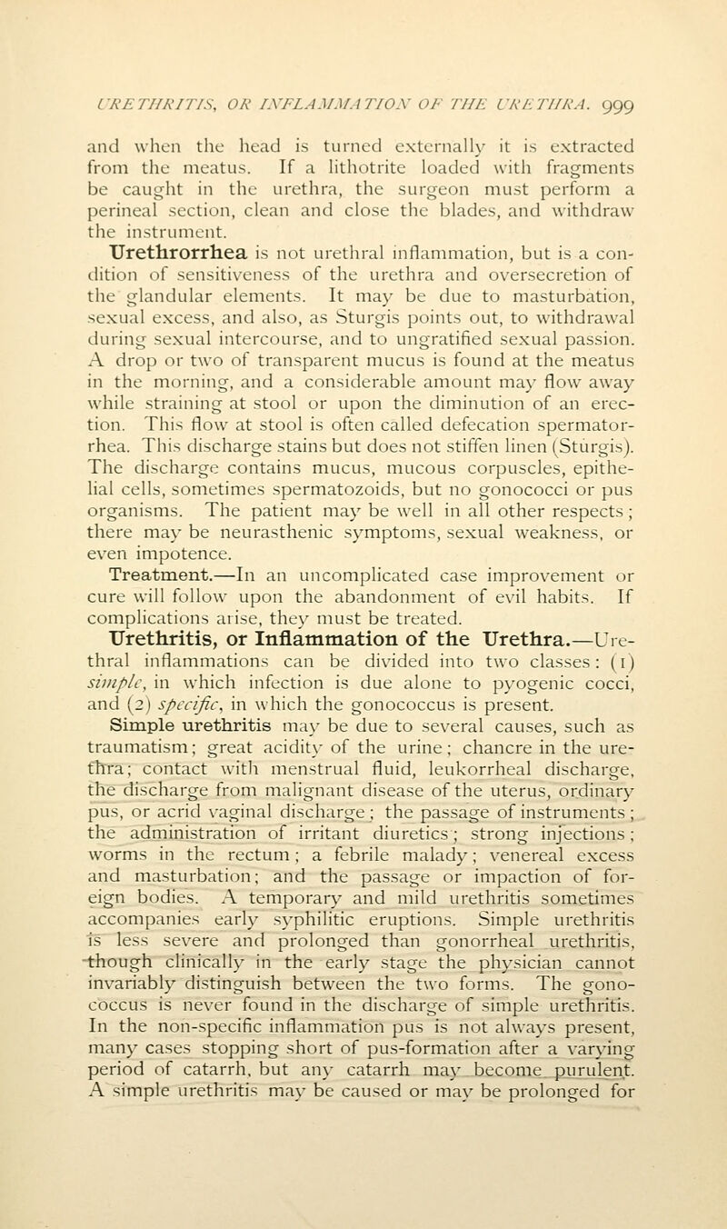 and when the head is turned extcrnalh' it is extracted from the meatus. If a Hthotrite loaded with fragments be caught in the urethra, the surgeon must perform a perineal section, clean and close the blades, and withdraw the instrument. Urethrorrhea is not urethral mflanniiation, but is a con- dition of sensitiveness of the urethra and oversecretion of the glandular elements. It may be due to masturbation, sexual excess, and also, as Sturgis points out, to withdrawal eiuring sexual intercourse, and to ungratified sexual passion. A drop or two of transparent mucus is found at the meatus in the morning, and a considerable amount may flow away while straining at stool or upon the diminution of an erec- tion. This flow at stool is often called defecation spermator- rhea. This discharge stains but does not stiffen linen (Sturgis). The discharge contains mucus, mucous corpuscles, epithe- lial cells, sometimes spermatozoids, but no gonococci or pus organisms. The patient may be well in all other respects ; there may be neurasthenic symptoms, sexual weakness, or even impotence. Treatment.—In an uncomplicated case improvement or cure will follow upon the abandonment of evil habits. If complications arise, the}^ must be treated. Uretliritis, or Inflammation of the Urethra.—Ure- thral inflammations can be divided into two classes: (i) simple, in which infection is due alone to pyogenic cocci, and (2) specific, in which the gonococcus is present. Simple urethritis ma\' be due to several causes, such as traumatism; great acidity of the urine; chancre in the ure- fhra; contact with menstrual fluid, leukorrheal discharge, the discharge from malignant disease of the uterus, ordinary pus, or acrid vaginal discharge ; the passage of instruments ; the administration of irritant diuretics; strong injections; worms in the rectum; a febrile malady; venereal excess and masturbation; and the passage or impaction of for- eign bodies. A temporary and mild urethritis sometimes accompanies early syphilitic eruptions. Simple urethritis is less severe and prolonged than gonorrheal urethritis, -though clinically in the early stage the physician cannot invariably distinguish between the two forms. The gono- coccus is never found in the discharge of simple urethritis. In the non-specific inflammation pus is not always present, many cases stopping short of pus-formation after a varying period of catarrh, but any catarrh ma}' become purulent. A simple urethritis may be caused or may be prolonged for