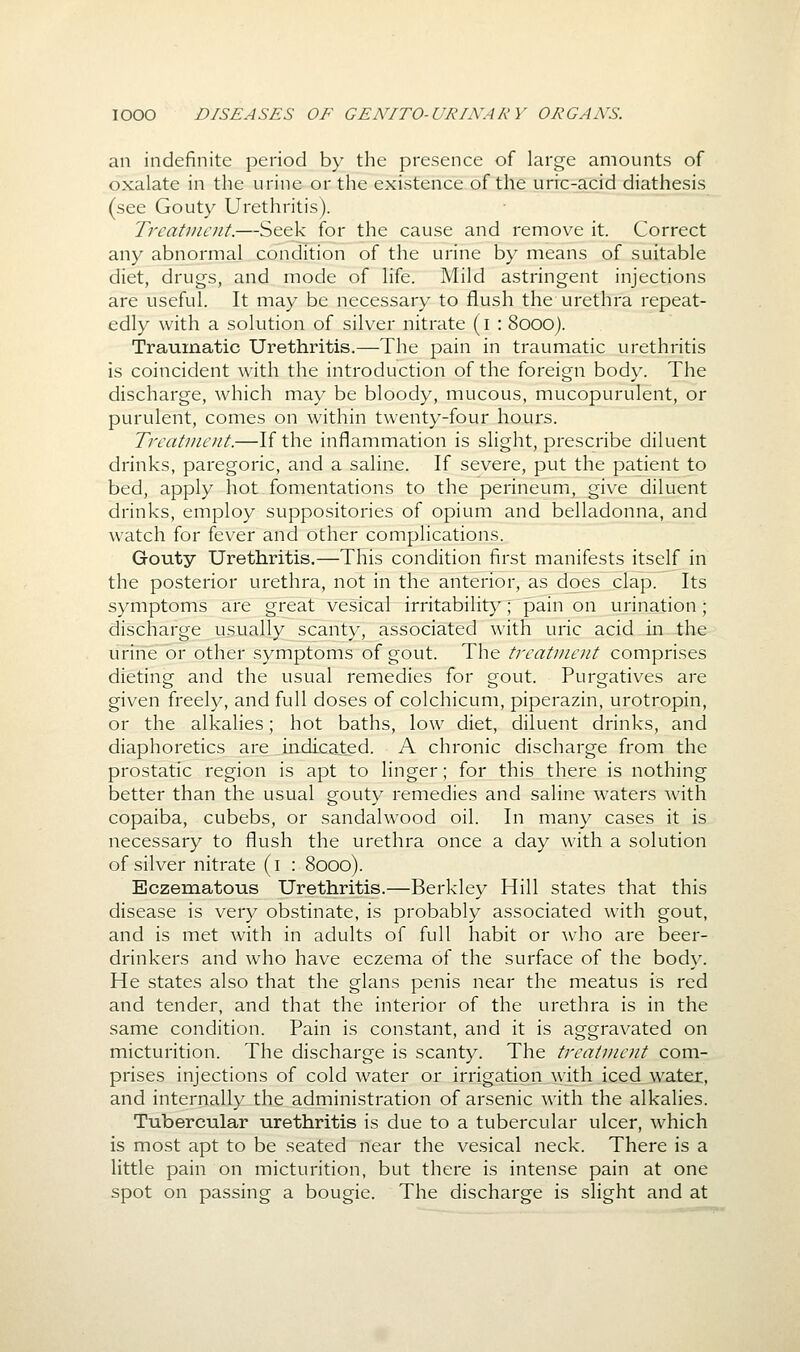 an indefinite period by the presence of large amounts of oxalate in the urine or the existence of the urrc-acid diathesis (see Gouty Urethritis). Treatment.—Seek for the cause and remove it. Correct any abnormal condition of the urine by means of suitable diet, drugs, and mode of life. Mild astringent injections are useful. It may be necessary to flush the urethra repeat- edly with a solution of silver nitrate (i : 8000). Traumatic Urethritis.—The pain in traumatic urethritis is coincident with the introduction of the foreign body. The discharge, which may be bloody, mucous, mucopurulent, or purulent, comes on within twenty-four hours. Treatment.—If the inflammation is slight, prescribe diluent drinks, paregoric, and a saline. If severe, put the patient to bed, apply hot fomentations to the perineum, give diluent drinks, employ suppositories of opium and belladonna, and watch for fever and other complications. Gouty Urethritis.—This condition first manifests itself in the posterior urethra, not in the anterior, as d^es clap. Its symptoms are great vesical irritabilit>'; pain on urination; discharge usually scanty, associated with uric acid in the urine or other symptoms of gout. The treatment comprises dieting and the usual remedies for gout. Purgatives are given freely, and full doses of colchicum, piperazin, urotropin, or the alkalies; hot baths, low diet, diluent drinks, and diaphoretics are indicated. A chronic discharge from the prostatic region is apt to linger; for this there is nothing better than the usual gouty remedies and saline waters with copaiba, cubebs, or sandalwood oil. In many cases it is necessary to flush the urethra once a day with a solution of silver nitrate (i : 8000). Eczematous Urethritis.—Berkley Hill states that this disease is very obstinate, is probably associated with gout, and is met with in adults of full habit or Avho are beer- drinkers and who have eczema of the surface of the body. He states also that the glans penis near the meatus is red and tender, and that the interior of the urethra is in the same condition. Pain is constant, and it is aggravated on micturition. The discharge is scanty. The treatment com- prises injections of cold water or irrigation with iced watex, and internally the administration of arsenic with the alkalies. Tubercular urethritis is due to a tubercular ulcer, which is most apt to be seated near the vesical neck. There is a little pain on micturition, but there is intense pain at one spot on passing a bougie. The discharge is slight and at