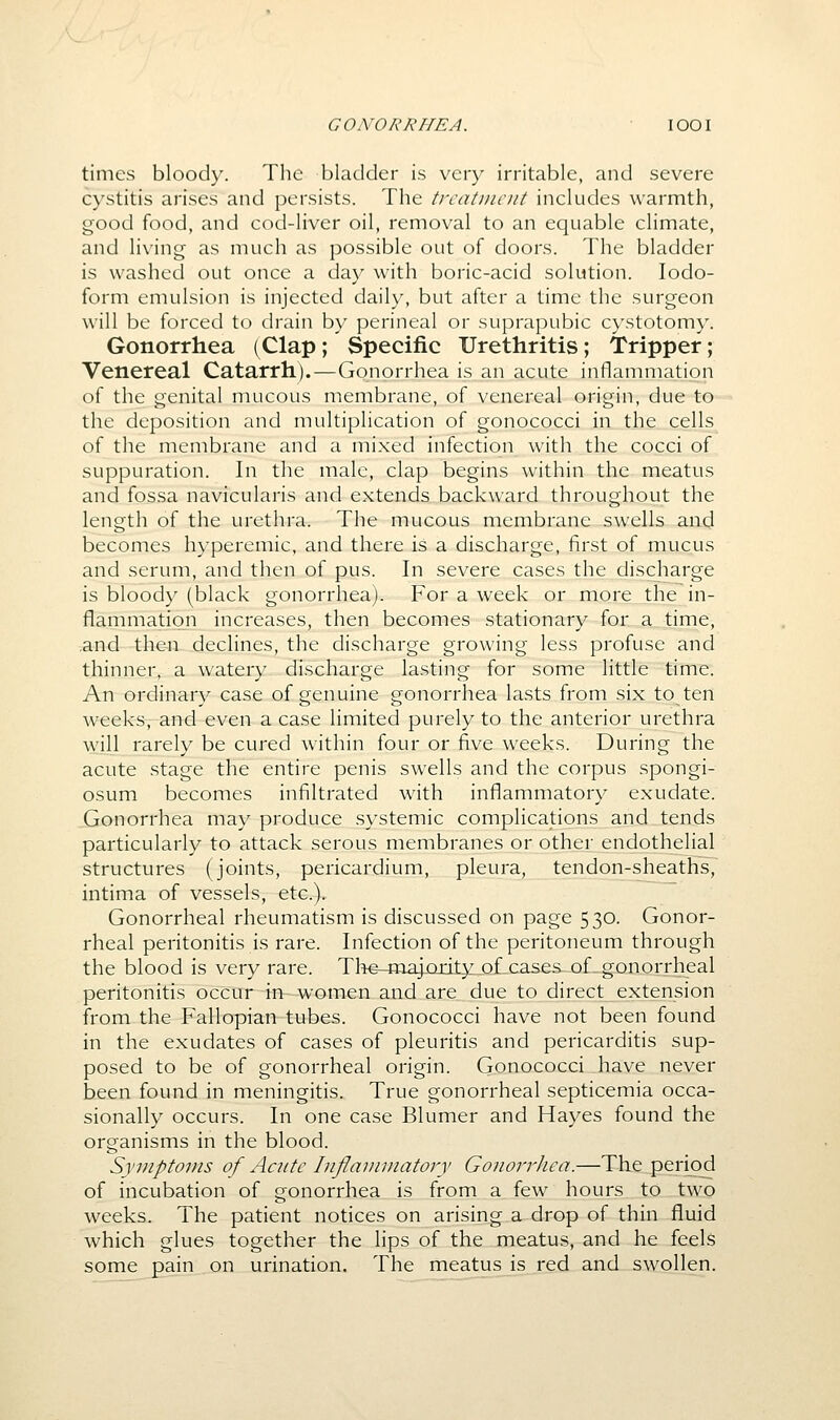 GONORRHEA. lOOI times bloody. The bladder is very irritable, and severe cystitis arises and persists. The trcatDiciit includes warmth, good food, and cod-liver oil, removal to an equable climate, and living as much as possible out of doors. The bladder is washed out once a day with boric-acid solution. Iodo- form emulsion is injected daily, but after a time the surgeon will be forced to drain by perineal or suprapubic cystotomy. Gonorrhea (Clap ; Specific Urethritis; Tripper; Venereal Catarrh).—Gonorrhea is an acute inflannnation of the genital mucous membrane, of venereal origin, due to the deposition and multiplication of gonococci in the cells of the membrane and a mixed infection with the cocci of suppuration. In the male, clap begins within the meatus and fossa navicularis and extends backward throughout the length of the urethra. The mucous membrane swells and becomes hyperemic, and there is a discharge, first of mucus and serum, and then of pus. In severe cases the discharge is bloody (black gonorrhea). For a week or more the in- flammation increases, then becomes stationary for a time, and then declines, the discharge growing less profuse and thinner, a watery discharge lasting for some little time. An ordinary case of genuine gonorrhea lasts from six to ten weeks, and even a case limited purely to the anterior urethra will rarely be cured within four or five weeks. During the acute stage the entire penis swells and the corpus spongi- osum becomes infiltrated with inflammatory exudate. Gonorrhea may produce .systemic complications and tends particularly to attack serous membranes or other endothelial structures (joints, pericardium, pleura, tendon-sheaths, intima of vessels, etc.). Gonorrheal rheumatism is discussed on page 530. Gonor- rheal peritonitis is rare. Infection of the peritoneum through the blood is very rare. Tlie-ina^cadty^of cases of gonorrheal peritonitis occur in-women and are due to directextension from the Fallopian tubes. Gonococci have not been found in the exudates of cases of pleuritis and pericarditis sup- posed to be of gonorrheal origin. Gonococci have never been found in meningitis. True gonorrheal septicemia occa- sionally occurs. In one case Blumer and Hayes found the organisms in the blood. Symptoms of Acute Inflammatory Gonoi-rhca.—The period of incubation of gonorrhea is from a few hours to two weeks. The patient notices on arising a drop of thin fluid which glues together the lips of the meatus, and he feels some pain on urination. The meatus is red and swollen.