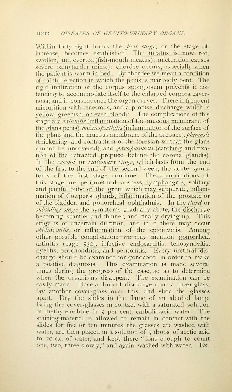 Within forty-eight hours the first stage, or the stage of increase, becomes estabhshed. The meatus is now red, swollen, and everted (fish-mouth meatus); micturition causes severe pain*(ardor urina;); chordee occurs, especially when the patient is warm in bed. By chordee we mean a condition of painful erection in which the penis is markedly bent. The rigid infiltration of the corpus spongiosum prevents it dis- tending to accommodate itself to the enlarged corpora caver- nosa, and in consequence the organ curves. There is frequent micturition with tenesmus, and a profuse discharge which is yellow, greenish, or even bloody. The complications of this stage are /^^?/rt////'/V (inflammation of the mucous membrane of the glans penis), baianapasthitis (inflammation of the surface of the glans and the mucous membrane of the prepuce),p/imiosis (thickening and contraction of the foreskin so that the glans cannot be uncovered), and parapliimosis (catching and fixa- tion of the retracted prepuce behind the corona glandis). In the second or stationary stage, which lasts from the end of the first to the end of the second week, the acute symp- 'toms of the first stage continue. The complications of this stage are peri-urethral abscess, lymphangitis, solitary and painful bubo of the groin which may suppurate, inflam- mation of Cowper's glands, inflammation of the prostate or of the bladder, and gonorrheal ophthalmia. In the tJiird or subsiding stage the symptoms gradually abate, the discharge becoming scantier and thinner, and finally drying up. This stage is of uncertain duration, and in it there may occur epididymitis, or inflammation of the epididymis. Among other possible complications we may mention gonorrheal arthritis (page 530), infective endocarditis, tenosynovitis, pyelitis, perichondritis, and peritonitis. Every urethral dis- charge should be examined for gonococci in order to make a positive diagnosis. This examination is made several times during the progress of the case, so as to determine when the organisms disappear. The examination can be easily made. Place a drop of discharge upon a cover-glass, lay another cover-glass over this, and slide the glasses apart. Dry the slides in the flame of an alcohol lamp. Bring the cover-glasses in contact with a saturated solution of methylene-blue in 5 per cent, carbolic-acid water. The staining-material is allowed to remain in contact with the slides for five or ten minutes, the glasses are washed with water, are then placed in a solution of 5 drops of acetic acid to 20 c.c. of water, and kept there  long enough to count one, two, three slowly, and again washed with water. Ex-