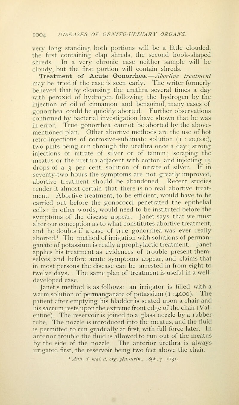 very long standing, both portions will be a little clouded, the first containing clap shreds, the second hook-shaped shreds. In a very chronic case neither sample will be cloudy, but the first portion will contain shreds. Treatment of Acute Gonorrhea.—Abortive treatment may be tried if the case is seen early. The writer formerly believed that by cleansing the urethra several times a day with peroxid of hydrogen, following the hydrogen by the injection of oil of cinnamon and benzoinol, many cases of gonorrhea could be quickly aborted. Further observations confirmed by bacterial investigation have shown that he was in error. True gonorrhea cannot be aborted by the above- mentioned plan. Other abortive methods are the use of hot retro-injections of corrosive-sublimate solution (i : 20,000), two pints being run through the urethra once a day; strong injections of nitrate of silver or of tannin ; scraping the meatus or the urethra adjacent with cotton, and injecting 15 drops of a 3 per cent, solution of nitrate of silver. If in seventy-two hours the symptoms are not greatly improved, abortive treatment should be abandoned. Recent studies render it almost certain that there is no real abortive treat- ment. Abortive treatment, to be efficient, would have to be carried out before the gonococci penetrated the epithelial cells; in other words, would need to be instituted before the symptoms of the disease appear. Janet says that we must alter our conception as to what constitutes abortive treatment, and he doubts if a case of true gonorrhea was ever really aborted.^ The method of irrigation with solutions of perman- ganate of potassium is really a prophylactic treatment. Janet applies his treatment as evidences of trouble present them- selves, and before acute symptoms appear, and claims that in most persons the disease can be arrested in from eight to twelve days. The same plan of treatment is useful in a well- developed case. Janet's method is as follows: an irrigator is filled with a warm solution of permanganate of potassium (i : 4000). The patient after emptying his bladder is seated upon a chair and his sacrum rests upon the extreme front edge of the chair (Val- entine). The reservoir is joined to a glass nozzle by a rubber tube. The nozzle is introduced into the meatus, and the fluid is permitted to run gradually at first, with full force later. In anterior trouble the fluid is allowed to run out of the meatus by the side of the nozzle. The anterior urethra is always irrigated first, the reservoir being two feet above the chair. ' Ann. d. mal. d. org. gen.-nrin., 1896, p. I031.