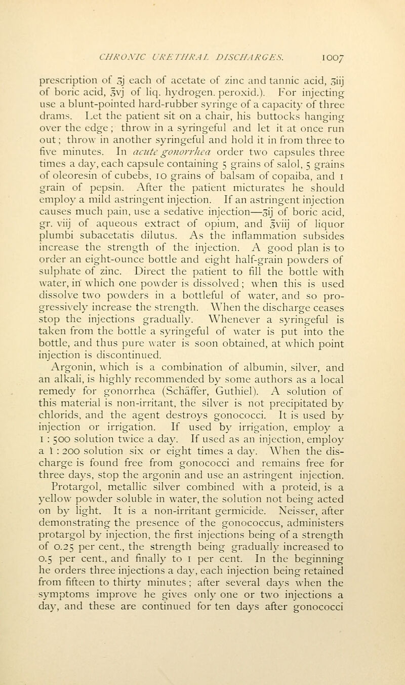 C//A'O.V/C LRKIJIKAI. DISCHARGES. lOO/ prescription of sj each of acetate of zinc and tannic acid, siij of boric acid, 5vj of liq. hydrogen, peroxid.). For injecting use a blunt-pointed hard-rubber syringe of a capacit}' of three drams. Let the patient sit on a chair, his buttocks hanging over the edge ; throw in a syringeful and let it at once run out; throw in another syringeful and hold it in from three to five minutes. In acute gonorrhea order two capsules three times a day, each capsule containing 5 grains of salol, 5 grains of oleoresin of cubebs, 10 grains of balsam of copaiba, and i grain of pepsin. After the patient micturates he should employ a mild astringent injection. If an astringent injection causes much pain, use a sedative injection—sij of boric acid, gr. viij of aqueous extract of opium, and sviij of liquor plumbi subacetatis dilutus. As the inflammation subsides increase the strength of the injection. A good plan is to order an eight-ounce bottle and eight half-grain powders of sulphate of zinc. Direct the patient to fill the bottle with water, in which one powder is dissolved; when this is used dissolve two powders in a bottleful of water, and so pro- gressively increase the strength. When the discharge ceases stop the injections gradually. Whenever a syringeful is taken from the bottle a syringeful of water is put into the bottle, and thus pure water is soon obtained, at which point injection is discontinued. Argonin, which is a combination of albumin, silver, and an alkali, is highly recommended by some authors as a local remedy for gonorrhea (Schaffer, Guthiel). A solution of this material is non-irritant, the silver is not precipitated by chlorids, and the agent destroys gonococci. It is used by injection or irrigation. If used by irrigation, employ a I : 500 solution twice a da}^ If used as an injection, employ a 1 : 200 solution six or eight times a day. When the dis- charge is found free from gonococci and remains free for three days, stop the argonin and use an astringent injection. Protargol, metallic silver combined with a proteid, is a yellow powder soluble in water, the solution not being acted on by light. It is a non-irritant germicide. Neisser, after demonstrating the presence of the gonococcus, administers protargol by injection, the first injections being of a strength of 0.25 per cent., the strength being gradualh' increased to 0.5 per cent., and finally to i per cent. In the beginning he orders three injections a day, each injection being retained from fifteen to thirty minutes ; after several da}^s when the symptoms improve he gives only one or two injections a day, and these are continued for ten days after gonococci